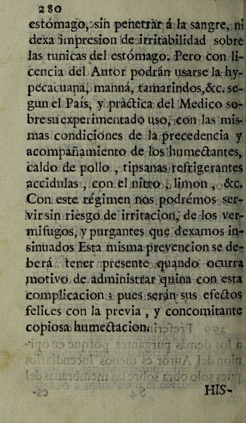 2 80 estómago,jsm penetrar á la sangre, ní dexa impresión de ..irritabilidad sobre las túnicas del estómago. Pero con li- cencia del Autor podrán usarse la hy- pecacuaná, manná, tamarindos,&c. se- gún el País, y prádica del Medico so- bre su experimentado uso, con las mis* mas condiciones de Ja precedencia y acompañamiento de los'humedantes, caldo de pollo , tipsanas refrigerantes accidulas, con el nitro v limón , &c. Con este régimen nos podremos ser- vir sin riesgo de irritación, de los ver- mífugos, y purgantes que dexamos in- sinuados Esta misma prevención se de- berá tener presente quando ocurra motivo de administrar quina con esta complicación > pues serán sus efedos felices con la previa , y concomitante copiosa' humedacioni j