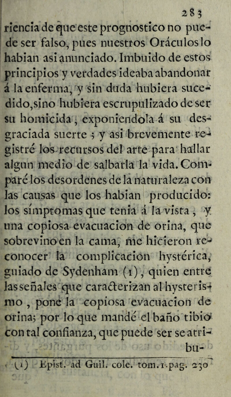 rienda de que este prognostico no pue- de ser falso, pues nuestros Oráculos lo habían asi anunciado. Imbuido de estos principios y verdades ideaba abandonar á la enferma, y sin duda hubiera suce- dido,sino hubiera escrupulizado de ser su homicida, exponiéndola á su des- graciada suerte ; y asi brevemente re- gistré los recursos del arte para hallar algún medio de salbarla la vida. Com- paré los desordenes de la naturaleza con las causas que los habían producido: los símptomasque tenia á la vista, y una copiosa evacuación de orina, que sobrevino en la cama, me hicieron re- conocer la complicación hystérica, guiado de Sydenham (i), quien entre Jas señales que cara&erizan al hysteris* rao , pone la copiosa evacuación de orina; por loque mandé el baño tibien con tal confianza, que puede ser se atri- bu- Epist. ad Guil. colé, tom.i-.pag-. 130