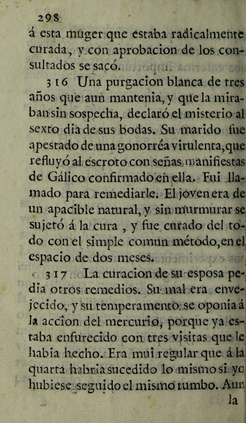 29S á esta mügerque estaba radicalmente curada, y con aprobación de los con- sultados se sacó. ; 316 Una purgación blanca de tres años que aun mantenía, y que la mira- ban sin sospecha, declaró el misterio al sexto diadesus bodas. Su marido fue apestado de una gonorréa virulenta,que refluyó al escroto con señas manifiestas de Gálico confirmadoeñ ella. Fui lla- mado para remediarle. El joven era de un apacible natural, y sin murmurar se sujetó á la cura , y fue curado del to- do con el simple común método,en el espacio de dos meses. • 317 La curación de su esposa pe- dia otros remedios. Su mal era enve- jecido, y su tempera mentó..se oponía á Ja acción del mercurio* porque ya es- taba enfurecido con tres visitas que le había hecho. Era mui regular que á la quarta habría sucedido lo mismo si yo hubiese seguido el mismo rumbo. Aun . Ja