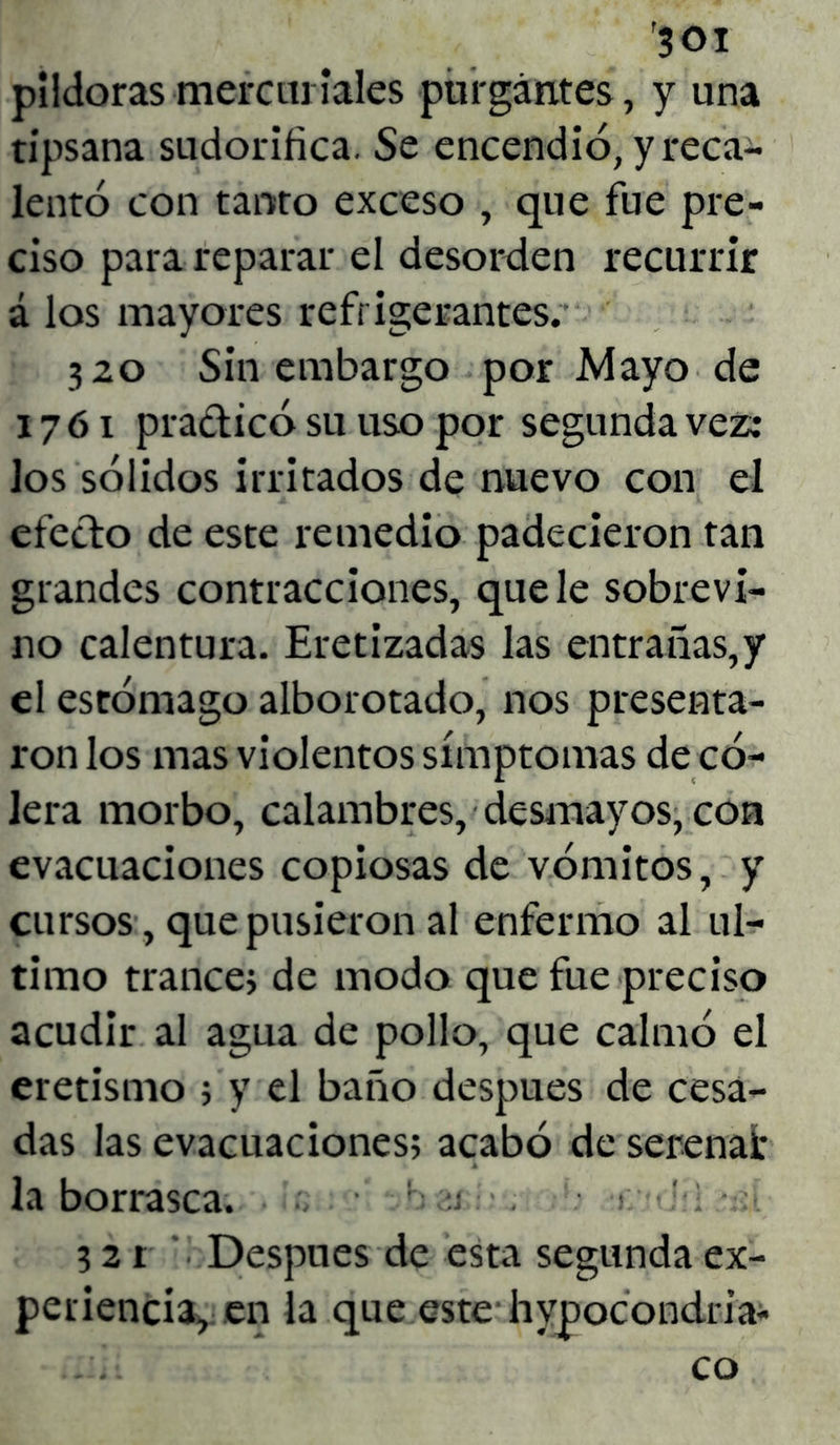 pildoras mercuriales purgantes, y una tipsana sudorífica. Se encendió, y reca- lentó con tanto exceso , que fue pre- ciso para reparar el desorden recurrir á los mayores refrigerantes. 320 Sin embargo por Mayo de 1761 pradicó su uso por segunda vez: los sólidos irritados de nuevo con el efecto de este remedio padecieron tan grandes contracciones, que le sobrevi- no calentura. Eretizadas las entrañas,y el estómago alborotado, nos presenta- ron los mas violentos símptomas de có- lera morbo, calambres, desmayos, con evacuaciones copiosas de vómitos, y cursos, que pusieron al enfermo al ul- timo trance; de modo que fue preciso acudir al agua de pollo, que calmó el eretismo ; y el baño después de cesa- das las evacuaciones; acabó de serena!* la borrasca. ■. r : 3 2 r Después de esta segunda ex- periencia, en la que este hypocondria- co