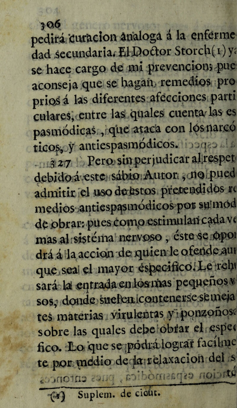 }06 peclirá curación análoga á la enferme dad secundaria* EltDodor Storch(i) yí se hace cargo de mi prevención, pue aconseja que se hagan, remedios pro príoá á las diferentes afecciones partí culares,' entre las quales cuenta las es pasmódicas , que ataca con lós narco ticos, y antiespasmódicos. :i L 3 27 Pero, sin perjudicar al.respet debido á-estcj sabio Autor,, mi pued admitir el uso deéstos pretendidos re medios antiespasmódicos por su'mód de obrar: pues como estimulan cada ví masa!: sis téma nervoso , éstese Opoi drá á la acción de jquien le ofertde^ut que seai el mayor especifico, Ixreljt sará las entrada enlosmas pequeñosv sos,* donde sueifcn.LContenerse sfemeja tes materias virulentas y • ponzoñóse sobre las quales debe obiíar el espe< fico. Lo que se pódrálograr facílmc te por medio de ja'relaxacion del s ^ incifia ,--orfHcq?a noDrttf Suplem. de cioüt.