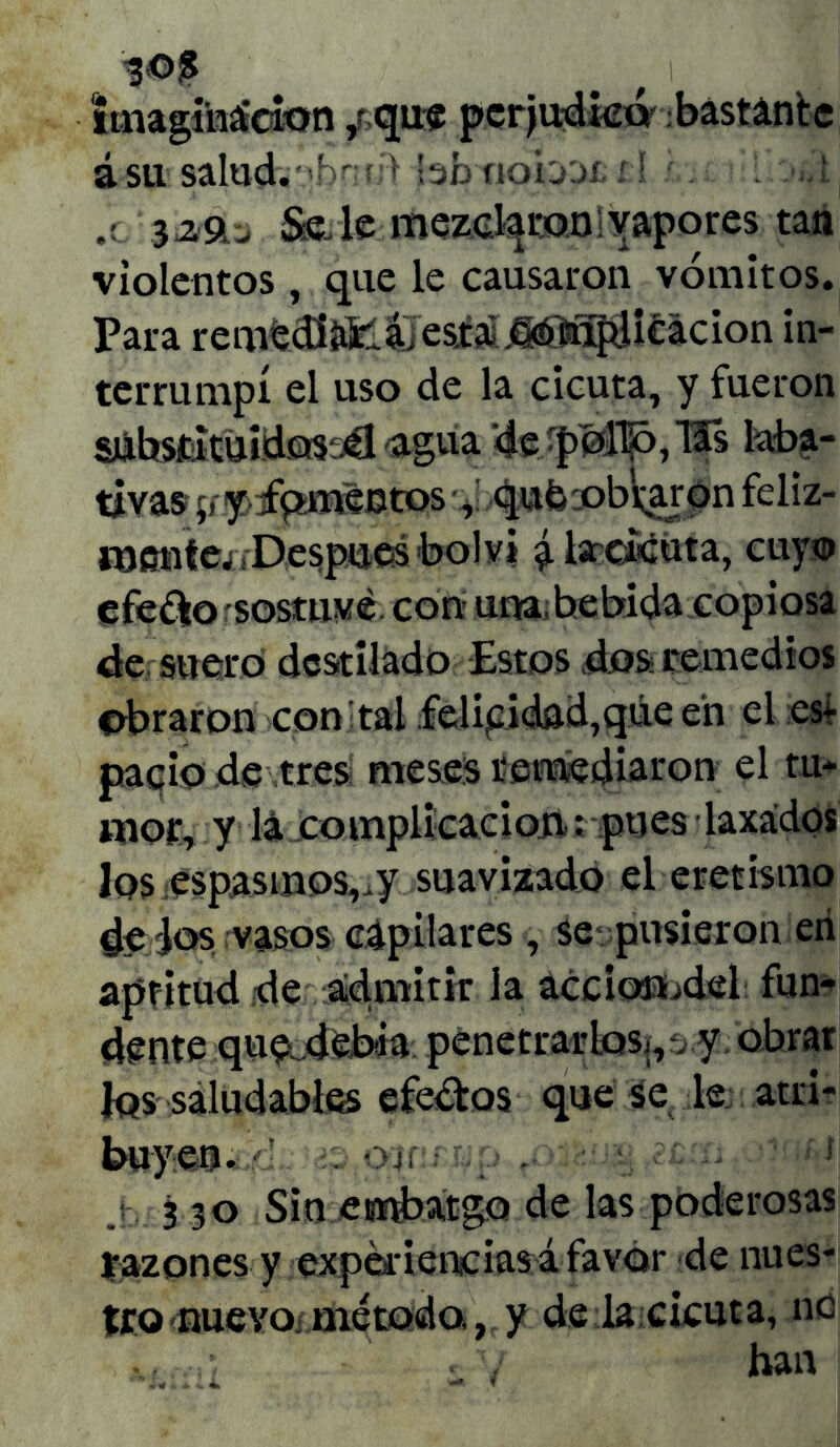 imaginación 4 que perjudica bastante á Sil salud. • »for:r;> bb ftob'JÍ. í:l .( Sede mezclaron vapores tan violentos, que le causaron vómitos. Para remedirá, es.ta .^aplicación in- terrumpí el uso de la cicuta, y fueron súbstatuidos'jél -agua '4e 'f>M1ó,Í5s laba- tivas p.yfpmentos % qufc roblaron feliz- mente^ Después bol vi ^lsrdcuta, cuyo efe&o sostuve con una. bebida copiosa de suero destilado Estos dos remedios obraron con tal felicidad,qúe en el es¿ pació de tres meses remediaron el tu- mor, y lá complicación; pues laxados los espasmos,.}' suavizado el eretismo deios vasos capilares , se pusieron eri aptitud de admitir la accionodel fun- dente que .debia penetrarlos;,-, y obrar Jqs saludables efectos que se le atri- buyen. á ojí • ¡V j-, 3 30 Sin emobat&Q de las poderosas razones y experiencias á favor de nues- tro nuevo* método, y de la cicuta, ntí. •,r < y han
