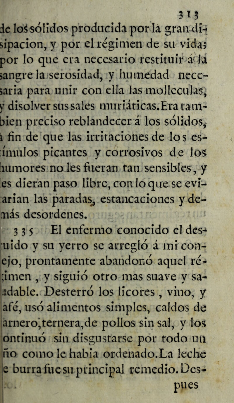 de Ioá sólidos producida por lá gran di- sipación, y por el régimen de su vida; por lo que era necesario restituir á< la sangre la serosidad, y hu medad nece- saria para unir con ella las molleculas, yr disolver sus sales muriáticas.Era tam- bién preciso reblandecer á los sólidos, i fin de que las irritaciones de los es- tímulos picantes y corrosivos de los 'tumores no les fueran tan sensibles, y es dieran paso libre, con lo que se evi- arian las paradas, estancaciones y de- más desordenes. 335 El enfermo conocido el des-^ mido y su yerro se arregló á mi con- ejo, prontamente abandonó aquel re- dimen , y siguió otro mas suave y sa- tdable. Desterró los licores , vino, y afé, usó alimentos simples, caldos de amero,ternera,de pollos sin sal, y los ontinuó sin disgustarse por todo un ño como le habia ordenado.La leche e burra fue su principal remedio. Des- pués