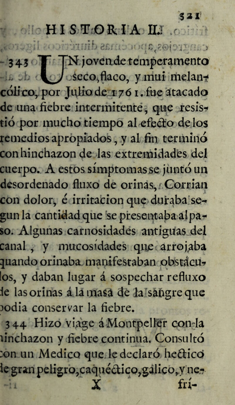 HISTORIA lid / •• x::lb ¿.V .. . r '•■C<r.tyí,'i.' . 3 343 T TN joven de temperamento . . seco, flaco, y mui melan-jf cólico, por Julio de 1761. fue atacado de una fiebre intermitente, que resis- tió por mucho tiempo al efecto délos remedios apropiados, y al fin terminó con hinchazón de las extremidades del cuerpo. A estos símptomasse juntó un desordenado fluxo de orinas. Corrían con dolor, é irritación que duraba se- gún la cantidad que ‘se presentaba al pa- so. Algunas carnosidades antiguas del canal, y mucosidades que arrojaba guando orinaba manifestaban obstácu- los, y daban lugar á sospechar refluxo le las orinas á la masa de la sangre que jodia conservar la fiebre. 344 Hizo viage áMontpelfer cotí la íinchazon y fiebre continua. Consultó :on un Medico que. le declaró hedicó le gran peligro,caquéctico,gálico,,v ne- X frí-