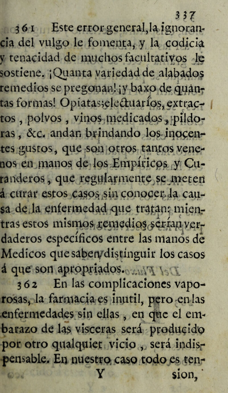 3 61 Este error generadla ignoran- cia del vulgo le fomenta, y la codicia y tenacidad de muchos facultativos le sostiene. ¡Quanta variedad de alabados remedios se pregonan! ¡y baxo de quin- tas formas! Opíatas;eíe&uaríos, extrac- tos , polvos , vinos medicados , pildo- ras , &c. andan brindando los inocen- tes gustos, que son otros tantos vene- nos en manos de los Empíricos y Cu- randeros, que regularmente se meten á curar estos casos sin conocen la cau- sa de, la enfermedad que traban: mienr tras estos mismos remedios, serian ver- daderos específicos entre las manos de Médicos quesaben/distinguir los casos á que son apropriados. v,; \r\ Yv i 362 En las complicaciones vapo- rosas, la farmacia es inútil, pero en las enfermedades sin ellas, en que el em- barazo de las visceras será producido por otro qualquiet vicio , será indis- pensable. En nuestro caso todo es ten- Y sion, *