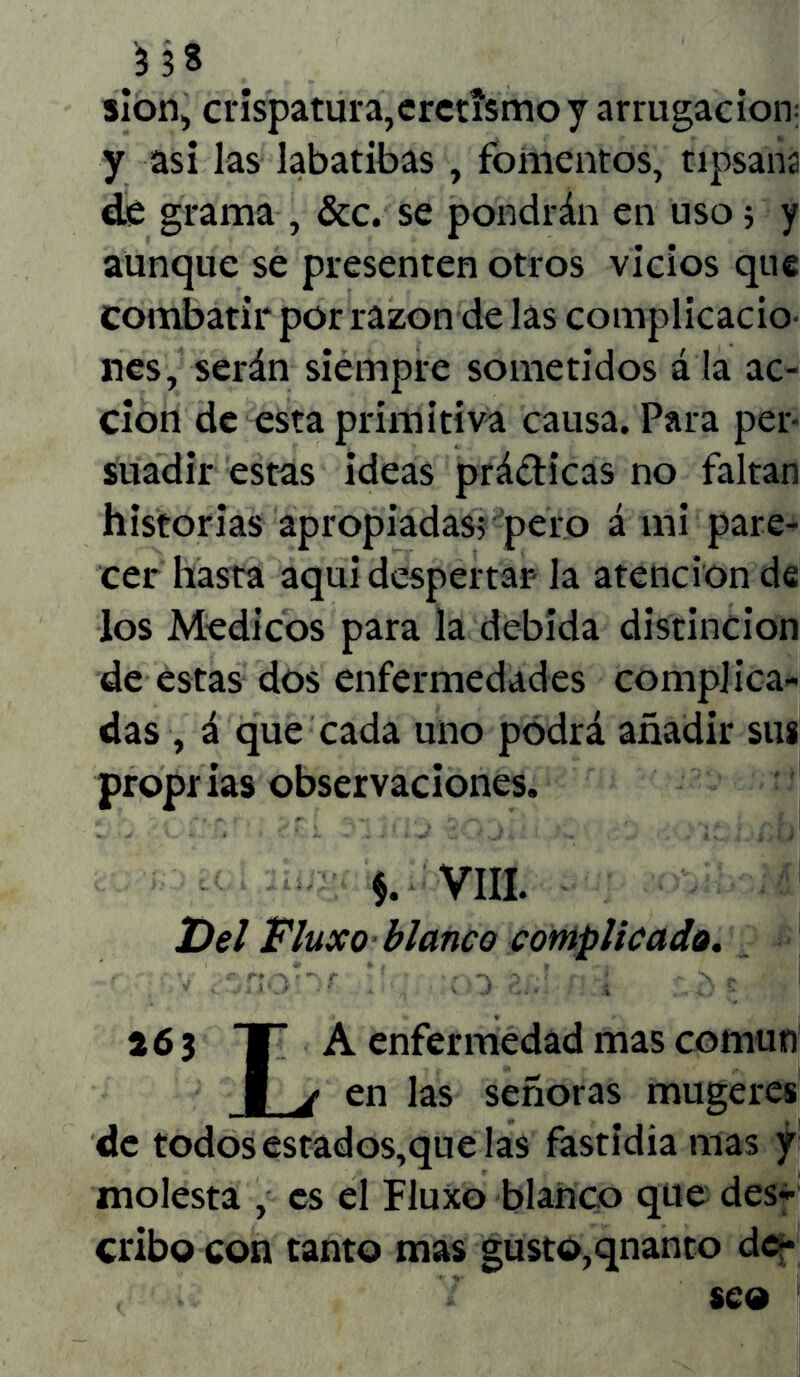 sion, crispatura,eretismo y arrugación y asi las labatibas, fomentos, tipsaña de grama , &c. se pondrán en uso; y aunque se presenten otros vicios que combatir por razón de las complicado lies, serán siempre sometidos á la ac- ción de esta primitiva causa. Para per- suadir estas ideas prádicas no faltan historias apropiadas; pero á mi pare- cer hasta aquí despertar la atención de los Médicos para la debida distinción de estas dos enfermedades complica- das , á que cada uno podrá añadir sus proprias observaciones. $. VIII. Del Fluxo blanco complicado. 26 3 TT A enfermedad mas común | ¿ en las señoras mugeres de todos estados,que las fastidia mas y molesta , es el Fluxo blanco que des- cribo con tanto mas gusto,qnanto de-