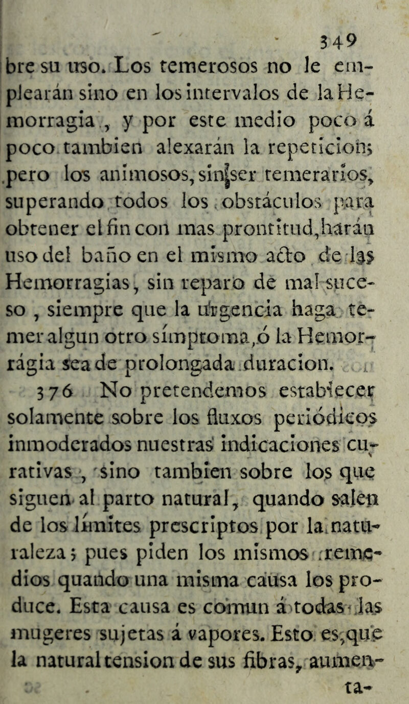 bresu uso. Los temerosos no le em- plearán sino en los intervalos de la He- morragia , y por este medio poco á poco también alexarán la repetición; pero los animosos, siníser temerarios, superando todos los obstáculos para obtener el fin con mas prontitud,harán uso del baño en el mismo acto de l|j Hemorragias, sin reparo de mal suce- so , siempre que la urgencia haga te- mer algún otro símptoma,.ó la Hemor- rágia sea de prolongada duración. 376 No pretendemos establecer solamente sobre los fluxos periódicos inmoderados nuestras indicaciones cu- rativas , sino también sobre los que siguen al parto natural, quando salen de los límites prescriptos por la natu- raleza; pues piden los mismos .reme- dios quando una misma causa los pro- duce. Esta causa es común á todas las mugeres sujetas á vapores. Esto es,que la natural tensión de sus fibras, aumen-