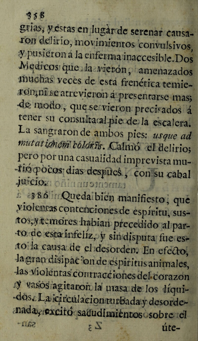 $5« griaSí y estas en Jugar de serenar causa- ron delirio, movimientos convulsivos y pusieron á Ja enferma ínaccesible.Dos Médicos-que. Ja vieron, amenazados ímiohas veces de esta frenética temie- ronrnire atrevieron á presentarse mas; modo, que se vieron precisados á tener su consultad .píe de la escalera. La sangraron de ambos pies: usque ad nnitatmmíHlám. Calmó el delirio; pero por una casualidad imprevista mu- 4Mptpócm; dias despuei, con su cabal jucio. .386 .Queda bien manifiesto, que rviolen.tas contenciones de espíritu, sus- to'*, y fe moresIrabian precedido alpar- •to de estar infeliz, y sin disputa fue es- to la causa de el desorden. En efecto. Ja,gran disipad bn de espíritus animales, lasvioléntas'contraccionesdeí-corazon jy wasos agítanoá la masa de Jos líqui- *dos¿ Lü>icji culacion til 1:bada y desorde- naday-excitó satíudimiéntos•* sobre- él £ S úte-