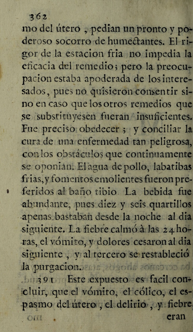 mo del útero , pedían un pronto y pon- deroso socorro de humedantes. El ri- gor de la estación fria no impedía la eficacia del remedio; pero la preocu- pación estaba apoderada de los intere- sados, pues no quisieron consentir si- no en caso quelosotros remedios que se substituyesen fueran insuficientes. Fue preciso obedecer ; y conciliar la cura de una enfermedad tan peligrosa, con los obstáculos que continuamente se oponían. El agua de pollo, labatibas frias,y fomentos emolientes fueron pre- feridos al baño tibio La bebida fue abundante, pues diez y seis quartillos apenas bastaban desde la noche al día siguiente. La fiebre calmó á las 24I10- ras, el vómito, y dolores cesaron al día siguiente , y al terceto se restableció la purgación. s9i Este expuesto es fácil con- cluir, que el vómito, el cólico, el es- pasmo del útero , el delirio , y fiebre . ,, . eran