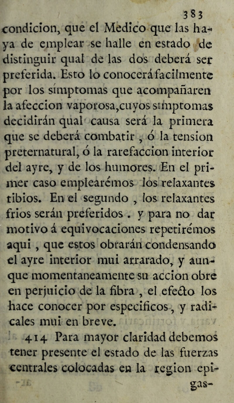 condición, que el Medico que las ha- ya de emplear se halle en estado de distinguir qual de las dos deberá ser preferida. Esto lo conocerá fácilmente por los símptomas que acompañaren la afección vaporosa,cuyos símptomas decidirán qual causa será la primera que se deberá combatir , ó la tensión preternatural, ó la rarefacción interior del ayre, y de los humores. En el pri- mer caso emplearemos los relaxantes tibios. En el segundo , ios relaxantes frios serán preferidos . y para no dar motivo á equivocaciones repetiremos aqui , que estos obrarán condensando el ayre interior mui arrarado, y aun- que momentáneamente su acción obre en perjuicio de la fibra , el efedo los hace conocer por específicos, y radi- cales mui en breve. 414 Para mayor claridad debemos tener presente el estado de las fuerzas centrales colocadas en la región epi- gas-