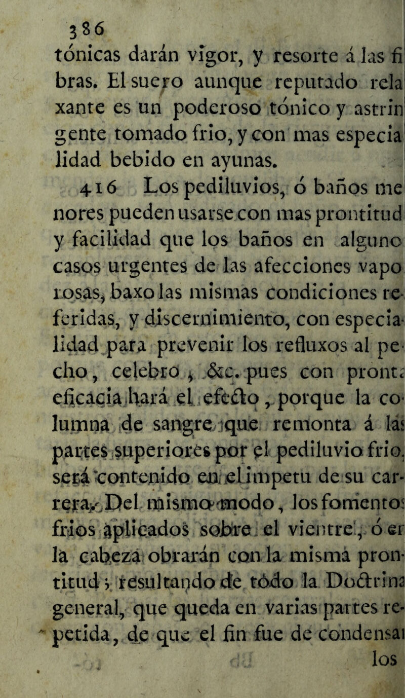 380 tónicas darán vigor, y resorte á las fi bras. El suero aunque reputado reía Xante es un poderoso tónico y astrin gente tomado frió, y con mas especia lidad bebido en ayunas. 416 Los pediluvios, ó baños me ñores pueden usarse con mas prontitud y facilidad que los baños en alguno casos urgentes de las afecciones vapo losas, baxo las mismas condiciones re- feridas, y discernimiento, con especia- lidad para prevenir los refluxos al pe- cho, celebro * &c. pues con prontí eficacia hará el efefto, porque la co- lumna de sangre que remonta á las partes superiores por el pediluvio frió, será Contenido en ,el ímpetu de su car- reray.Del mismcu-nodo, los fomentos fríos aplicados solare el vientre , ó er la cabeza obraran con la misma pron- titud, resultando de tódo la Doctrina general, que queda en varias partes re- petida, de que el fin fue de condensas los