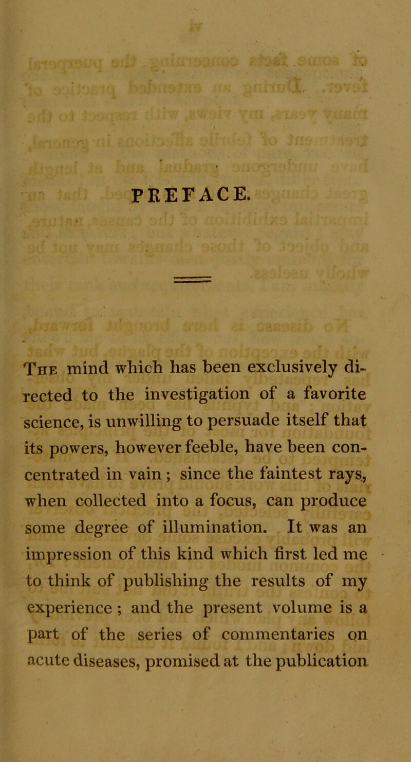 ,, .; V. 'i . . I r; ‘ ' ■ 3 / PEEFACE. The mind which has been exclusively di- rected to the investigation of a favorite science, is unwilling to persuade itself that its powers, however feeble, have been con- centrated in vain; since the faintest rays, when collected into a focus, can produce some degree of illumination. It was an impression of this kind which first led me to think of publishing the results of my experience ; and the present volume is a part of the series of commentaries on acute diseases, promised at the publication