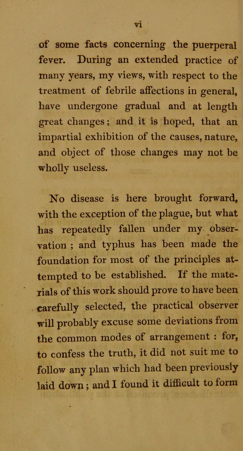 of some facts concerning the puerperal fever. During an extended practice of many years, my views, with respect to the treatment of febrile affections in general, have undergone gradual and at length great changes; and it is hoped, that an impartial exhibition of the causes, nature, and object of those changes may not be wholly useless. No disease is here brought forward, with the exception of the plague, but what has repeatedly fallen under my obser- vation ; and typhus has been made the foundation for most of the principles at- tempted to be established. If the mate- rials of this work should prove to have been carefully selected, the practical observer will probably excuse some deviations from the common modes of arrangement : for, to confess the truth, it did not suit me to follow any plan which had been previously laid down; and I found it difficult to form