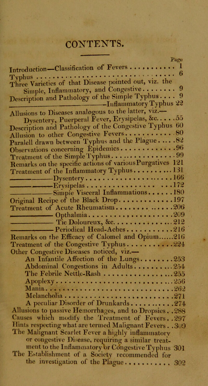 CONTENTS. Page Introduction—Classification of Fevers 1 Typhus • • b Three Varieties of that Disease pointed out, viz. the Simple, Inflammatory, and Congestive 9 Description and Pathology of the Simple Typhus.... 9 Inflammatory Typhus 22 Allusions to Diseases analogous to the latter, viz.— Dysentery, Puerperal Fever, Erysipelas, &c.. . . .55 Description and Pathology of the Congestive Typhus 60 Allusion to other Congestive Fevers 80 Paralell drawn between Typhus and the Plague 82 Observations concerning Epidemics 9b Treatment of the Simple Typhus 99 Remarks on the specific actions of variousPurgatives 121 Treatment of the Inflammatory Typhus 131 Dysentery 166 „— Erysipelas 172 Simple Visceral Inflammations 180 Original Recipe of the Black Drop 197 Treatment of Acute Rheumatism 206 . — Opthalmia 209 Tic Doloureux, &c 212 Periodical Head-Aches 216 Remarks on the Efficacy of Calomel and Opium 216 Treatment of the Congestive Typhus 224 Other Congestive Diseases noticed, viz.— An Infantile Affection of the Lungs 253 Abdominal Congestions in Adults 254 The Febrile Nettle-Rash 255 Apoplexy . . 256 Mania 262 Melancholia 271 A peculiar Disorder of Drunkards 274 Allusions to passive Hemorrhages, and to Dropsies. .288 Causes which modify the Treatment of Fevers. . 297 Hints respecting what are termed Malignant. Fevers . .3u9 The Malignant Scarlet Fever a highly inflammatory or congestive Disease, requiring a similar treat- ment to the Inflammatory or Co’ngestive Typhus 301 The Establishment of a Society recommendea for the investigation of the Plague 302