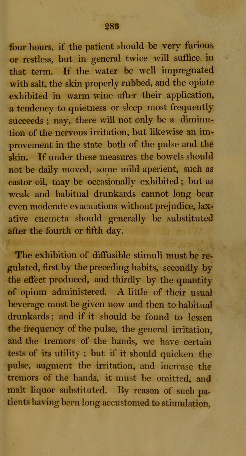 four hours, if the patient should be veiy furious or restless, but in general twice will suffice in that term. If the water be well impregnated with salt, the skin properly rubbed, and the opiate exhibited in warm wine after their application, a tendency to quietness or sleep most frequently succeeds ; nay, there will not only be a diminu- tion of the nervous irritation, but likewise an im- provement in the state both of the pulse and the skin. If under these measures the bowels should not be daily moved, some mild aperient, such as castor oil, may be occasionally exhibited; but as weak and habitual drunkards cannot long bear even moderate evacuations without prejudice, lax- ative enemeta should generally be substituted after the fourth or fifth day. The exhibition of diffusible stimuli must be re- gulated, first by the preceding habits, secondly by the effect produced, and thirdly by the quantity of opium administered. A little of their usual beverage must be given now and then to habitual drunkards; and if it should be found to lessen the frequency of the pulse, the general irritation, and the tremors of the hands, we have certain tests of its utility ; but if it should quicken the pulse, augment the irritation, and increase the tremors of the hands, it must be omitted, and malt liquor substituted. By reason of such pa- tients having been long accustomed to stimulation.