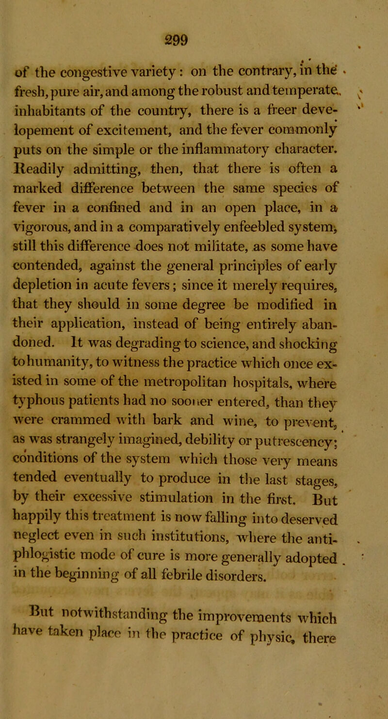 of the congestive variety: on the contrary, in the' * fresh, pure air, and among the robust and temperate, inhabitants of the country, there is a freer deve- lopement of excitement, and the fever commonly puts on the simple or the inflammatory character. Readily admitting, then, that there is often a marked difference between the same species of fever in a confined and in an open place, in a vigorous, and in a comparatively enfeebled system:, still this difference does not militate, as some have contended, against the general principles of early depletion in acute fevers; since it merely requires, that they should in some degree be modified in their application, instead of being entirely aban- doned. It was degrading to science, and shocking to humanity, to witness the practice which once ex- isted in some of the metropolitan hospitals, where typhous patients had no sooner entered, than they were crammed with bark and wine, to prevent, as was strangely imagined, debility or putrescency; conditions of the system which those very means tended eventually to produce in the last stages, by their excessive stimulation in the first. But happily this treatment is now falling into deserved neglect even in such institutions, where the anti- phlogistic mode of cure is more generally adopted in the beginning of all febrile disorders. But notwithstanding the improvements which have taken place in the practice of physic, there