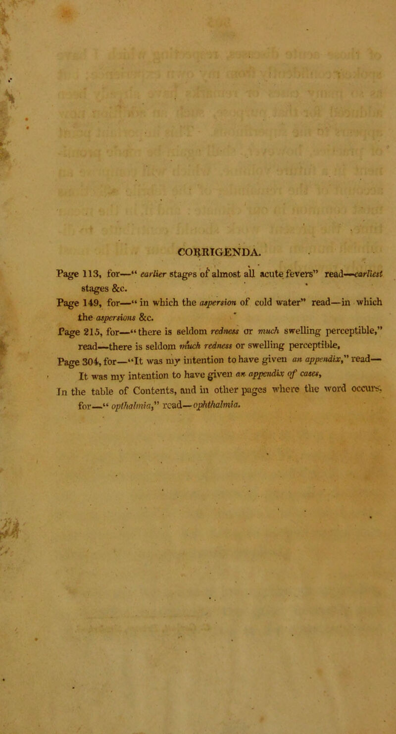 CORRIGENDA. Page 113, for—“ earlier stages of almost all acute fevers” read—earliest stages &c. Page 149, for—“ in which the aspersion of cold water” read—ill which the aspersions &c. Page 215, for—“there is seldom redness or much swelling perceptible,” read—there is seldom much redness or swelling perceptible. Page 304, for—“It was my intention to have given an appendixread— It. was my intention to have given an appendix of cases, In the table of Contents, and in other pages where the word occurs, for—“ opthalmiaread— ophthalmia.