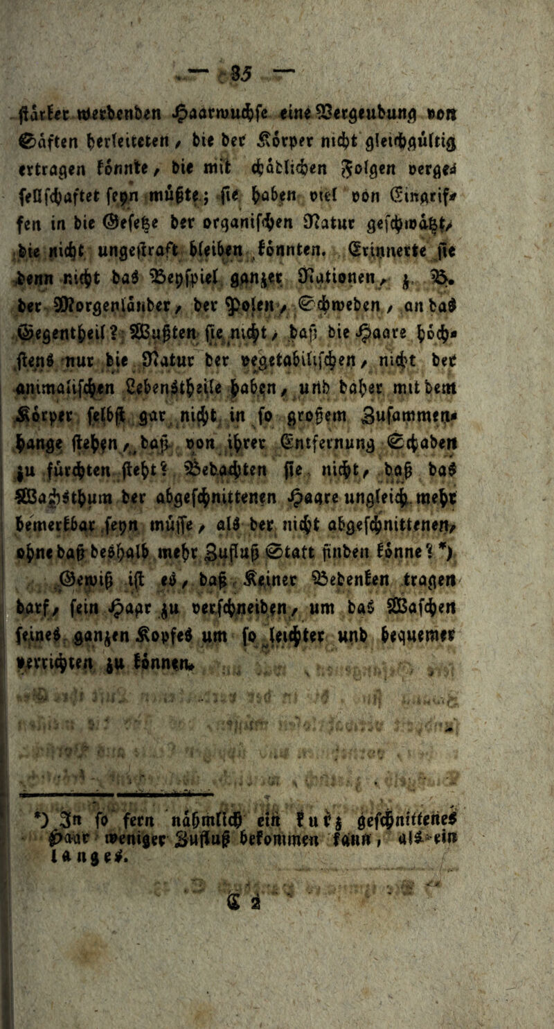 tt(eti«n&en J^aatniu^fe «inelSetgeubun^ tton ®äften ^er(eit€t«n / bie bet ^orpfr ni(^)t ettragen konnte, bie mit diiabliiten i^olgcn oergeii fenf4)aftet ffp^ .mfiftf; jie ^abjfn piet pon Ginptif* feit in bie @efe|e ber orqanifi^en Statur gefi^tpa^t/ •jbie Hic^t ungeliraft Wei^n fonnten. Sriunetle jle ienn nid[)t ba^ ^BepfpUJ, agni;!it Stationen, j. ^ ber SStorgenlanber^ ber $oleH/ ;®^n>eben / ,on bad ©egent^eii ?; SBu^tem iiej_ni(^t > bafj, bie ^^aare .fte^nS nur bie Statur ber peftetabitif^eit/ nit^t bee animaii(%n Seben$t^e.i^e ^abi;n^ urib basier mit beut Körper (e(bft, gar, ni(i)t. in fo großem ^ang? jtel^fny,^bo|. pon i|rer Sntfetnung ^ctabeii ; ju fur4)ten (lebt? tfeeba^ten pe. nicbty bo| ba® ; fCBaj^jtbum ber abgeftbnittenfn ^aare ung.(ei4 webt i bemertbar .fepn mufe / all ber niebt abgef^nitteneit/ I mehr ^fltt^ 0tatt ftuben forme ? '), I ,.@<5i)i^ i^ el, ba^ r Ärinet ?öebenten trage» barf/ fein J^agr ju oerfcbneibeti / um bal SEßaftben { ftfue|,,gan(itn ^opfel um fo jei^ttt unb bequemer i perri^ten ju Wnnen» *) 3n fb fern nabmffcS etit fuPi gef^nitteiiei 0<H»r oNiniger Suffuß befontmen fan« i ali* ei» langer.