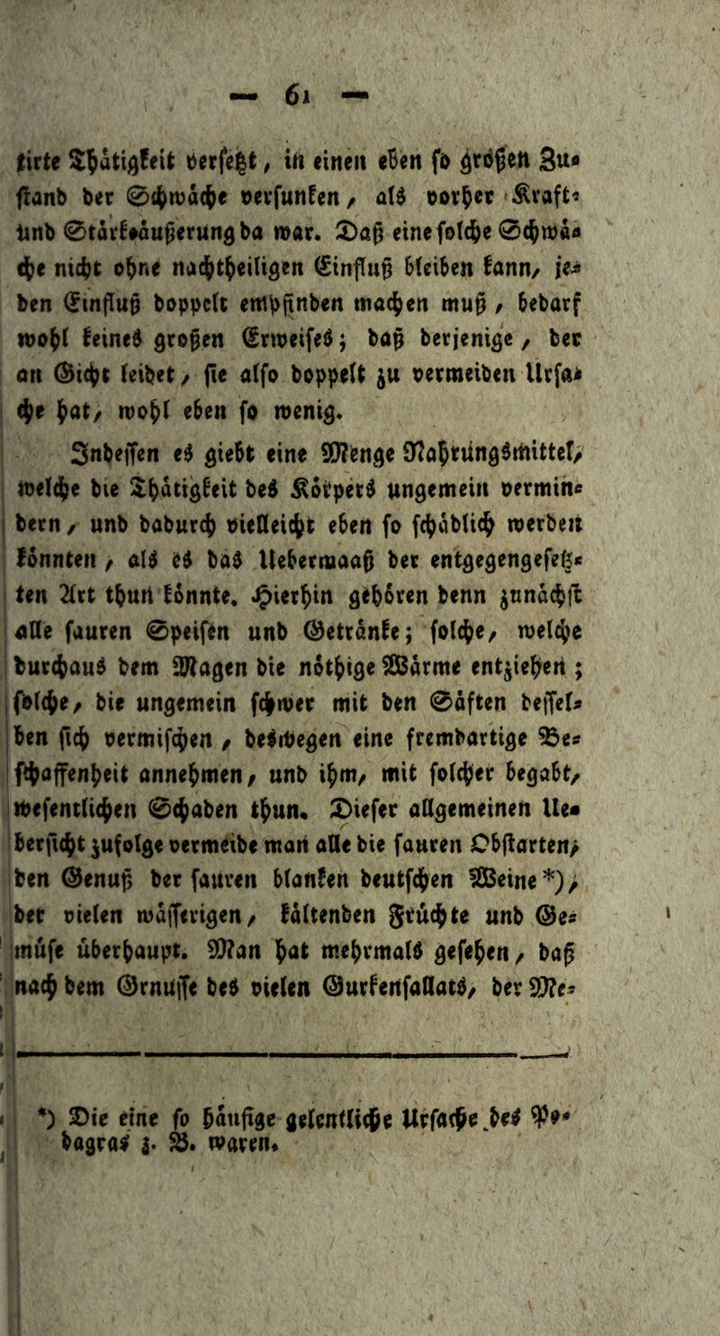 tirte S^ötij^feit öerfe^t, ift einen eBen fö 3«* flanb ber 04>n)ä({)e »evfunfen / aU oovB«t' Ävaft* tinb 0tävB*äuperung ba mar. einefe((iB<s ni(i}t oBne nad^tBeitigen Einfluß bleiben bann/ i'e^ ben (£tn|lu§ boppeU entpfinben ntacBen mu^ / bebacf wo^I feines großen <£n»eifeS; ba$ berjenige / bec on @ic|>t (eibet / fte a(fo boppelt ju petmeiben Utfae I ^e Bat/ rooBl eben fo wenig, i Snbeffen eS giebt eine SD?bnge 9?aBtung5rtiitter/ I weIcBe bte !lBätigfeit beS ^otperS wngemeiii oermih« bern / unb baburcB PieHeicBt eben fo fcBoblicB werben ! fonnten, a(S eS baS Ueberwaa$ bet entgegengefeß* j ten 2(rt t^un tonnte. J^ierBin gtBbren benn jtinäcBft jaUe fuuren 0peiftn unb @ettSnfe; folcBe/ wel(Be I burcBauS bem 2(tagen bie nötBige (Sßarme entjieBen ; ifbtcBe/ bie ungemein fcBwer mit ben 0äften beffel« |ben ficB oermifcBen / beSWegen eine ftembartige ^e* 1 fiBaffenBeit onneBmen/ unb iB«»/ »«it fotdB« begabt/ iWefent(i(Ben 0(Baben tBun. £)iefe( aKgemeinen Ue« |bertt(Bt jufolgeoermeibe man ade bie fauren Cbfiarten/ 'ben ©enuji ber fauren btanfen beutfcBen ?S8eine*)> ;bet vielen w^rigen/ fältenben ^rucBte unb @es imufe überBaupt. I0?an Bat meBrmalS gefeBen / ba^ ’ nacB bem ©rnujfe beS vielen ©urfenfaQatS/ ber STfe« 1 i— - I i *) Sie eine fo Baufige gelentliejBe UtfatBe.beS ip»* bagras j- %. waren«