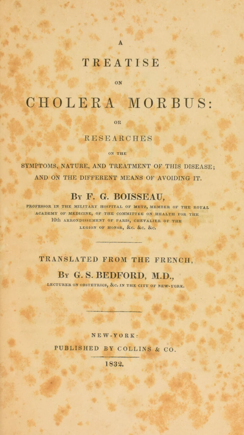 A TREATISE ON CHOLERA MORBUS: ou RESEARCHES ON THE SYMPTOMS, NATURE, AND TREATMENT OF THIS DISEASE; AND ON THE DIFFERENT MEANS OF AVOIDING IT. By F. G. BOISSEAU, PROFESSOR IN THE MILTTARY HOSPITAL OF METZ, MEMBER OF THE ROYAL ACADEMY OF MEDICINE, OF THE COMMITTEE ON HEALTH FOR THE 10th ARRONDISSEMENT OF PARIS, CHEVALIER OF THE LEGION OF HONOR, &C. &C. &C. TRANSLATED FROM THE FRENCII, By G. S. BEDFORD, M.D., LECTURER ON OBSTETRICS, &C. IN THE CITY OF NEW'YORK. N E W - Y O R K r PUBLISHED BY COLLINS & CO. 1832.