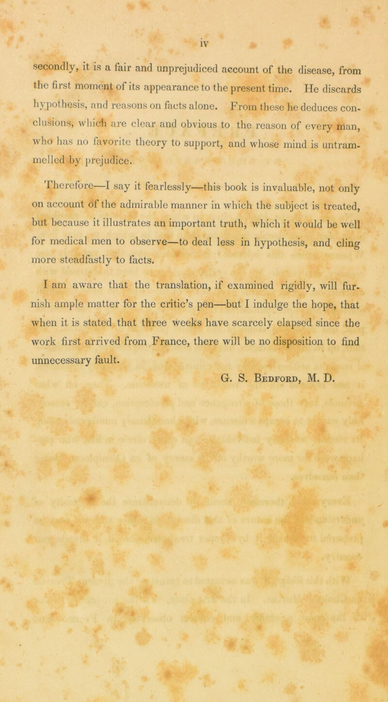 second ly, it is a fair and unprejudiced account of the disease, from thc first moment of its appearance to the présent time. He discards hypothesis, and reasons on facts alone. From these lie deduces con- clusions, wilich are clear and obvious to the reason of every man, ^ho lias no favorite theory to support, and whose mind is untram- mclled by préjudice. 'l’hereforc—I say it fearlessly—this book is invaluable, not only on account of the admirable mariner in which the subject is treated, but because it illustrâtes an important truth, which it would be well for medical men to observe—to deal less in hypothesis, and cling more steadfastly to facts. I am aware tliat the translation, if examined rigidly, will fur- nish ample matter for the critic’s pen—but I indulge the hope, that when it is stated that three weeks hâve scarcely elapsed since the work first arrived from France, there will be no disposition to find unnecessary fault. G. S. Bedford, M. D.