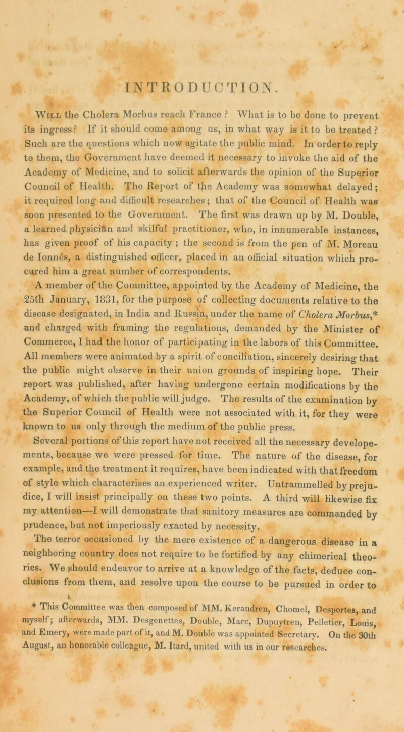 INTRODUCTION. Will the Choiera Morbus reaclx France ? What is to be done to prevent its ingress? If it slioukl corne among us, in what way is it to bo treated ? Such are the questions which now agitate the public mind. In order to reply to thejn, the Government hâve deemed it necessary to invoke the aid of the Aeademy of Medicine, and to solicit afterwards the opinion of the Superior Council of Health. The Report of tjie Aeademy was somewhat delayed; it required long and difficult researches ; that of the Council of Health was soon presented to the Government. The first was drawn up by M. Double, a learned physicien and skilful practitioner, who, in innumerable instances, lias given proof of lus capacity ; the second is from the pen of M. Moreau de Ionnès, a distinguished ollicer, placed in an official situation which pro- cured him a great number of correspondents. A member of the Committee, appointed by the Aeademy of Medicine, the 25th January, 1831, for the purpose of collecting documents relative to the disease designated, in India and Russia, under the name of Choiera Morbus,* and charged vvith framing the régulations, demanded by the Minister of Commerce, I had the honor of participating in the labors of this Committee. Ail members were animated by a spirit of conciliation, sincerely desiring that the public might observe in their union grounds of inspiring hope. Their report was published, after having undergone certain modifications bj^ the Aeademy, of which the public will judge. The results of the examination by the Superior Council of Health were not associated with it, for tliey were known to us only through the medium of the public press. Several portions of this report hâve not received ail the necessary develope- ments, because we were presscd for âme. The nature of the disease, for example, and the treatment it rcquires, hâve been indicated with thatfrecdom of style which characterises an experieneed writer. Untrammelled by préju- dice, I will insist principally on these two points. A tliird will likewise fix my attention—I will demonstrate that sanitory measures are commanded by prudence, but not imperiously exacted by necessity. The terror occasioncd by the mere existence of a dangerous disease in a neighboring country does not require to be fortified by any chimerical théo- ries. We should endeavor to arrive at a knowledge of the facts, deduce con- clusions from them, and résolve upon the course to be pursued in order to ». * This Committee was thon composedof MM. Keraudren, Chomel, Desportes, and myself; afterwards, MM. Desgenettcs, Double, Marc, Dupuytren, Pelletier, Louis, and Emcry, were made part of it, and M. Double was appointed Secretary. On the 30th August, an honorable collcague, M. Itard, united with us in our researches.