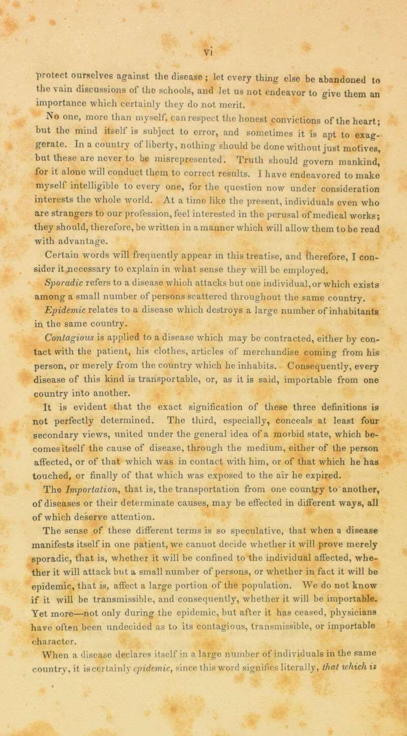 protect ourselves against the discase ; let cvery thing clsc be abandoned to the vain discussions of Üie schools, and Jet us not endeavor to give them an importance whicli certainly tliey do not mcrit. No one, more than myself, can respect the honest convictions oftheheart; but the mind itself is subject to error, and sometimes it is apt to exag- gerate. In a country of libcrty, nothing should be donc without just motives, but these are never to be misrepresentcd. Trutli should govern mankind, for it alono will conduct them to correct results. I liavc endcavored to make myself intelligible to evcry one, for the question now under considération interests the whole world. At a tiinc like the présent, individuals even who are strangers to our profession, feel interested in the perusal of medical works; tliey should, therefore, be written in amanner which will allow them to be read witli advantage. Certain words will frequently appear in this treatise, and (herefore, I con- sider it jiccessary to explain in what sense they will be employed. Sporadic refers to a disease which attacks but one individual, or which exists among a small number of persons scattercd throughout the same country. Epidémie relates to a disease which destroys a large number of inhabilants in the same country. Conlagious is applied to a disease which may be contracted, either by con- tact with the patient, lus clothes, articles of merchandise coming from his person, or merely from the country which lie inhabits. Consequently, every disease of this kind is transportable, or, as it is said, importable from one country into another. It is évident that the exact signification of these three définitions is not perfectly determined. The tliird, especially, conceals at least four secondary views, United under the general idea of a morbid State, which be- comes itself the cause of disease, through the medium, either of the person affected, or of that which was in contact with liirn, or of that which he has touched, or finally of that which was exposed to the air he expired. The Importation, that is, the transportation from one country to'another, of diseases or tlieir determinate causes, may be effected in different ways, ail of which deserve attention. The sense of these different ternis is so spéculative, that when a disease manifests itself in one patient, we cannot décidé whether it will prove merely sporadic, that is, whether it will be confined to the individual affected, whe- ther it will attack but a small number of persons, or whether in fact it will be épidémie, that is, affect a large portion of the population. We do not know if it will be transmissible, and consequently, whether it will be importable. Yet more—not only during the épidémie, but after it has ceased, physicians hâve often been undecided as to its contagious, transmissible, or importable eharacter. When a disease déclarés itself in a largo number of individuals in the same country, it iscertainly épidémie, since this word signifies literally, that which is