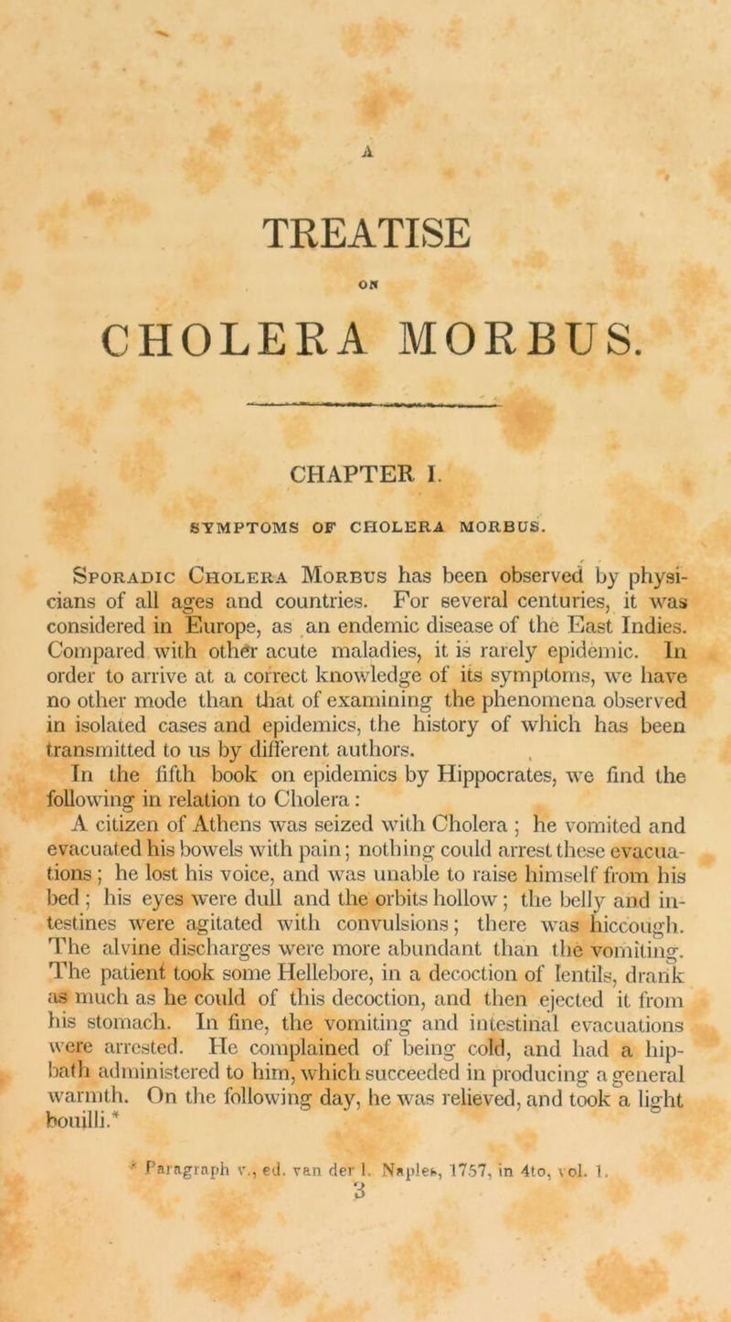 A < V TREATISE o« CHOLERA MORBUS. CHAPTER I. SYMPTOMS OF CHOLERA MORBUS. Sporadic Choléra Morbus has been observed by physi- cians of ail âges and countries. For several centuries, it was considered in Europe, as an endemic disease of the East Indies. Compared with other acute maladies, it is rarely épidémie, lu order to arrive at a correct knowledge of its symptoms, we bave no other mode than that of examining the phenomena observed in isolated cases and épidémies, the history of which has been transmitted to us by different authors. In the fifth book on épidémies by Hippocrates, we find the following in relation to Choiera : A citizen of Athens was seized with Choiera ; he vomited and evacuated his bowels with pain ; nothing could arrest these évacua- tions ; he lost his voice, and was unable to raise himself from his bed ; his eyes were dull and the orbits hollow ; the belly and in- testines were agitated with convulsions; there was hiccoiigh. The alvine discharges were more abundant than the vomîting. The patient took some Hellebore, in a décoction of Ientils, drarik as much as he could of mis décoction, and then ejected it from his stomach. In fine, the vomiting and intestinal évacuations were arrested. Ile complained of being cold, and had a hip- bath administered to him, which succeeded in producing a general warmth. On the following day, he was relieved, and took a light bouilli.* h Paragraph v., ed. van der 1. Naplet., 1757, in 4to, vol. 1. 3