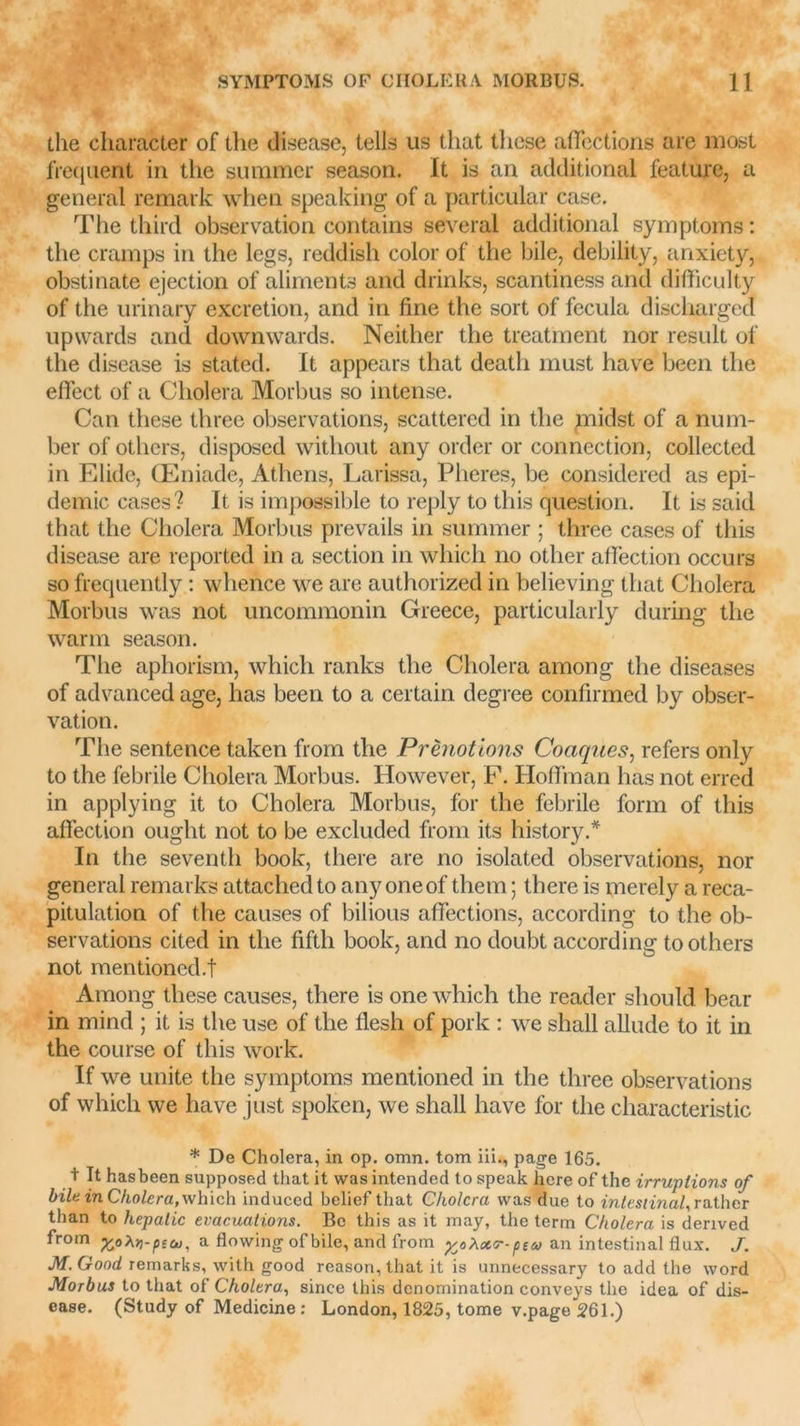 the character of the disease, tells us tliat tliese affections are most frequent in the suramer season. It is an additional feature, a general remark when speaking of a particular case. The third observation contains several additional symptoms : the cramps in the legs, reddish colorof the bile, debility, anxiety, obstinate éjection of aliments and drinks, scantiness and difficulty of the urinary excrétion, and in fine the sort of fecula aischarged upwards and downwards. Neither the treatment nor resuit of the disease is stated. It appears that deatli must hâve been the effect of a Choiera Morbus so intense. Can these three observations, scattered in the ynidst of a num- ber of others, disposed without any order or connection, collected in Elide, Œniade, Athens, Larissa, Pheres, be considered as épi- démie cases? It is impossible to reply to this question. It is said that the Choiera Morbus prevails in summer ; three cases of this disease are reported in a section in whicli no other affection occurs so frequently : whence we are authorized in believing that Choiera Morbus was not uncommonin Greece, particularly during the warm season. The aphorism, whicli ranks the Choiera among the diseases of advanced âge, lias been to a certain degree confirmed by obser- vation. The sentence taken from the Prènotions Coaques, refers only to the febrile Choiera Morbus. However, F. Hoffman lias not erred in applying it to Choiera Morbus, for the febrile form of this affection ought not to be excluded from its history.* In the seventh book, there are no isolated observations, nor general remarks attached to any oneof tliem ; there is merely a réca- pitulation of the causes of bilious affections, according to the ob- servations cited in the fifth book, and no doubt according to others not mentioned.f Among these causes, there is one which the reader should bear in mind ; it is the use of the flesh of pork : we shall allude to it in the course of this work. If we unité the symptoms mentioned in the three observations of which we hâve just spoken, we shall hâve for the characteristic * De Choiera, in op. omn. tom iii., page 165. t It hasbeen supposed that it was intended to speak hcre of the irruptions of bile in Choiera, which induced belief that Choiera was due to intestinal, rather than to hepatic évacuations. Be this as it may, the term Choiera is derived from ftoXYi-più), a flowing of bile, and from y^Xoïr-pta an intestinal flux. J. M. Good remarks, with good reason, that it is unnecessary to add the word Morbus to that of Choiera, since this dénomination conveys the idea of dis- ease. (Study of Medicine : London, 1825, tome v.page 261.)