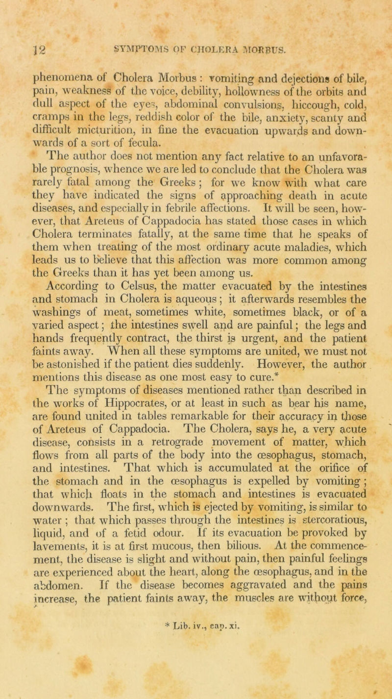 phenomena of Choiera Morbus : vomiting and déjections of bile, pain, weaknedf of the voice, debility, holiowness of the orbite and dull aspect of the cyei, abdominal convulsions, liiccough, cold, cramps in the legs, reddish color of the bile, anxiety, scanty and difficult micturition, in fine the évacuation upwards and down- wards of a sort of fecula. The author does not mention any fact relative to an unfavora- ble prognosis, whence we are led to conclude that the Choiera was rarely fatal among the Greeks ; for we know with what care they hâve indicated the signs of approaching deatli in acute diseases, and especially in febrile affections. It will be seen, how- ever, that Areteus of Cappadocia lias stated thosc cases in wliich Choiera terminâtes fatally, at the same time that he speaks of them when treating of the jnost ordinary acute maladies, which leads us to believe that this afîëction was more common among the Greeks than it lias yet been among us. According to Celsus, the matter evacuated by the intestines and stomach in Choiera is aqueous ; it afterwards resembles the washings of méat, sometimes white, sometimes black, or of a varied aspect ; the intestines swell and are painful ; the legs and hands frecjuently contract, the thirst is urgent, and the patient faints away. When ail these symptoms are united, we must not be astonished if the patient dies suddenly. However, the author mentions this disease as one most easy to cure.* The symptoms of diseases mentioned rather tlian described in the works of Hippocrates, or at least in such as bear his name, are found united in tables remarkable for their accuracy in those of Areteus of Cappadocia. The Choiera, says he, a very acute disease, consiste in a rétrogradé movement of matter, which flows from ail parte of the body into the œsophagus, stomach, and intestines. That which is accumulated at the orifice of the stomach and in the œsophagus is expelled by vomiting ; that which floats in the stomach and intestines is evacuated downwards. The first, which is ejected by vomiting, is similar to water ; that which passes through the intestines is stercoratious, liquid, and of a fetid odour. If its évacuation be provoked by lavements, it is at first mucous, then bilious. At the commence- ment, the disease is slight and without pain, then painful feelings are experienced about the lieart, along the œsophagus, and in the abdomen. If the disease becomes aggravated and the pains increase, the patient faints away, the muscles are without force,