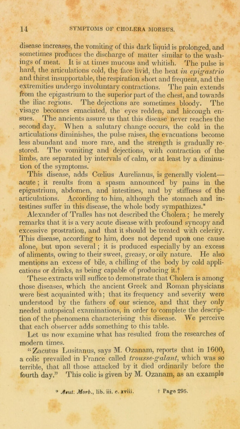 disease increases, the vomiting of tliis dark liquid is prolonged, and sometimes produces thc discharge of matter sirailar to the wash- ings of méat. It is at tiines mucous and whitish. The puise is hard, the articulations cold, the face livid, the beat in epigastrio and thirst insupportable, the respiration short and frequent, and the extremities undergo involuntary contractions. The pain extends from the epigastrium to the superior part of the chest, and towaids the iliac régions. The déjections are sometimes bloody. The visage becomes emaciatecî, the eyes reddcn, and liiccough en- sues. The ancients assure us that this disease never reaches the second day. When a salutary change occurs, the cold in the articulations diminishes, the puise raises, the évacuations become less abundant and more rare, and the strength is gradually re- stored. The vomiting and déjections, with contraction of the limbs, are separated by intervals of calm, or at least by a diminu- tion of the symptoms. This disease, adds Cœlius Aurelianus, is generally violent— acute ; it results from a spasm announced by pains in the epigastrium, abdomen, and intestines, and by stiffness of the articulations. According to him, although the stomach and in- testines suffer in this disease, the whole body sympathizes.* Alexander of Tralles lias not described the Choiera ; he merely remarks that it is a very acute disease with profound syncop}r and excessive prostration, and that it should be treated with celerity. This disease, according to him, does not dépend upon one cause alone, but upon several ; it is produced especially by an excess of aliments, owing to t.heir sweet, greasy, or oily nature. He also mentions an excess of bile, a chilling of the body by cold appli- cations or drinks, as being capable of producing it.t These extracts will suffice to demonstrate that Choiera is among those diseases, vvhich the ancient Greek and Roman physicians were best acquainted with ; that its frequency and severity were understood by the fathers of our science, and that they only needed autopsical examinations, in order to complété the descrip- tion of the phenomena characterising this disease. We perceive that each observer adds something to this table. Let us now examine what has resulted from the researches of modem times. “Zacutus Lusitanus, says M. Ozanam, reports that in 1600, a colic prevailed in France called trousse-galant, which was so terrible, that ail those attacked by it died ordinarily before the fourth day.” This colic is given by M. Ozanam, as an exampla * Atui. Morb., lib. iii. c.xviii. t Page 295.