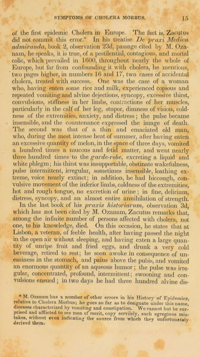 of the first épidémie Choiera in Europe. The fact is, Zacutus did not commit this error.* In his treatise De praxi Medica admiranda, book 2, observation 23d, passage cited by M. Oza- nam, he speaks, it is true, of a pestilential, contagious, and mortal colic, which prevailed in 1600, throughout nearly the whole of Europe, but far from confounding it with choiera, he mentions, two pages higlier, in numbers 16 and 17, two cases of accidentai choiera, treated with success. One was the case of a woman who, having eaten some rice and mille, experienced copious and repeated vomiting and alvine déjections, syncopy, excessive thirst, convulsions, stifi'ness in lier limbs, contractions of lier muscles, particularly in the calf of lier leg, stupor, dimness of vision, cold- ness of the extremities, anxietv, and distress ; the puise became insensible, and the countenance expressed the image of death. The second was that of a thin and emaciated old man, who, during the most intense beat of suramer, after having eaten an excessive quantity of melon, in the space of tliree days, vomited a hundred times a mucous and fetid matter, and went nearly three hundred times to the garde-robe, excreting a liquid and white phlegm ; his thirst was insupportable, obstinate wakefulness, puise intermittent, irregular, sometimes insensible, loathing ex- trême, voice nearly extinct; in addition, he had hiccough, con- vulsive movement of the inferior limbs, coldness of the extremities, hot and rougli tongue, no excrétion of urine ; in fine, delirium, distress, syncopy, and an almost entire annihilation of strength. In the last book of his praxis historiarum, observation 3d, which lias not been cited by M. Ozanam, Zacutus remarks that, among the infinité number of persons aflected with choiera, not one, to his knowledge, died. On this occasion, he States that at Lisbon, a vétéran, of feeble health, after having passed the night in the open air without sleeping, and having eaten a large quan- tity of unripe fruit and fried eggs, and drunk a very cold beverage, retired to rest; he soon awoke in conséquence of un- easiness in the stomach, and pains above the pubis, and vomited an enormous quantity of an aqueous humor ; the puise was irre- gular, concentrated, profound, intermittent; swooning and con- vulsions ensued ; in two days he had three hundred alvine dis- * M. Ozanam lias a nnmber of other errors in his History of Epidémies, relative to Choiera Morbus; he goes so far as to designate under this name' diseases characterized by vomiting and constipation. We cannot but be sur- prised and afflicted to sce men of merit, copy servilely, such egregious inis- takes, without even indicating the sourco from which they unfortunatelv derived thcm<