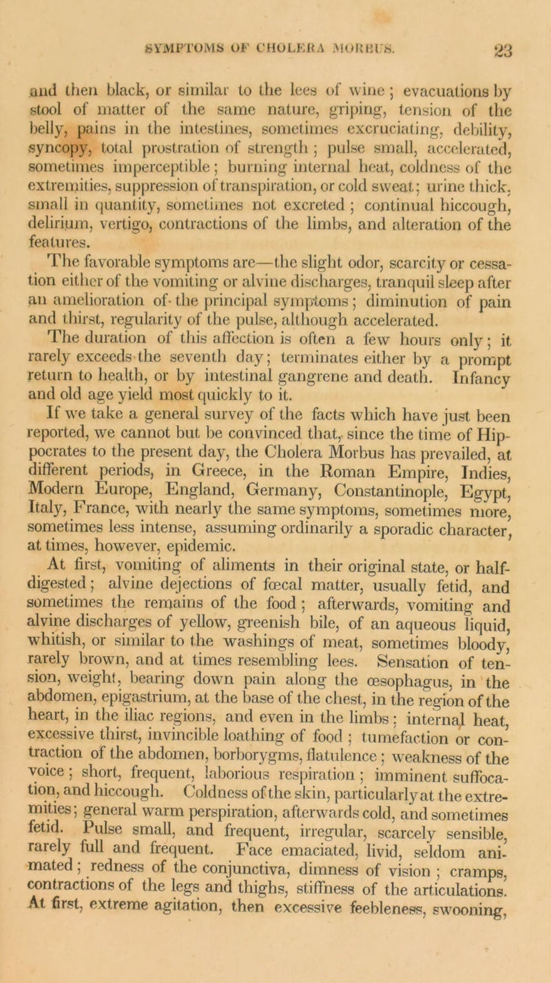 and lhen black, or similar to the lees of wine ; évacuations by stool of matter of the same nature, griping, tension of the belly, pains in the intestines, sometimes excruciating, debility, syncopy, total prostration of strength ; puise small, accelerated, sometimes imperceptible; burning internai beat, coldness of the extremities, suppression of transpiration, or cold sweat; urine thick. small in quantity, sometimes not excreted ; continuai hiccough, delirium, vertigo, contractions of the limbs, and alteration of the features. The favorable symptoms are—the slight odor, scarcity or cessa- tion eithcr of the vomiting or alvine discharges, tranquil sleep after an amelioration of- the principal symptoms ; diminution of pain and thirst, regularity of the puise, although accelerated. The duration of this affection is often a few hours only ; it. rarely exceeds the seventh clay; terminâtes either by a prompt return to liealth, or by intestinal gangrené and death. Infancy and old âge yield most quickly to it. If we take a general survey of the facts wliich hâve just been reported, we cannot but be convinced that, since the time of Hip- pocrates to the présent day, the Choiera Morbus lias prevailed, at different periods, in Greece, in the Roman Empire, Indies, Modem Europe, Englancl, Germany, Constantinople, Egypt, Italy, France, with nearly the same symptoms, sometimes more, sometimes less intense, assuming ordinarily a sporadic character, at times, however, épidémie. At first, vomiting of aliments in their original state, or half- digested ; alvine déjections of fœcal matter, usually fetid, and sometimes the remains of the food ; afterwards, vomiting and alvine discharges of yellow, greenish bile, of an aqueous liquid, whitish, or similar to the washings of méat, sometimes bloody, rarely brown, and at times resembling lees. Sensation of ten- sion, weight, bearing down pain along the œsophagus, in the abdomen, epigastrium, at the base of the chest, in the région of the heart, in the iliac régions, and even in the limbs ; internai heat, excessive thirst, invincible loathing of food ; tuméfaction or con- traction of the abdomen, borborygms, flatulence ; weakness of the voice ; short, frequent, laborious respiration ; imminent suffoca- tion, and hiccough. Coldness of the skin, particularlyat the extre- mities; general warm perspiration, afterwards cold, and sometimes fetid. Puise small, and frequent, irregular, scarcely sensible, rarely full and frequent. Face emaciated, livid, seldom ani- mated ; redness of the conjunctiva, dimness of vision ; cramps, contractions of the legs and thighs, stiffness of the articulations! At first. extreme agitation, then excessive feebleness, swooning,