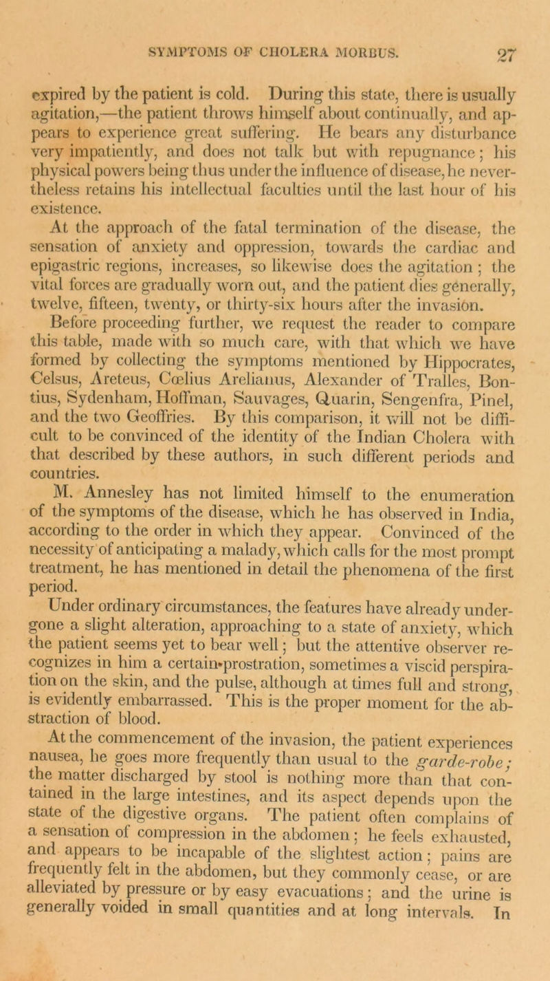 expirée! by the patient is cold. During this state, there is usually agitation,—the patient throws himgelf about continually, and ap- pears to expérience grcat suffering. He bears any disturbance very impatiently, and does not talk but with répugnance ; his physical powers being thus underthe influence of disease, he never- theless retains his intellectual faculties until the last liour of his existence. At the approach of the fatal termination of the disease, the sensation of anxiety and oppression, towards the cardiac and epigastric régions, increases, so likewise does the agitation ; the vital forces are gradually worn out, and the patient dies génerally, twelve, fifteen, twenty, or thirty-six hours after the invasion. Before proceeding further, \ve request tlic reader to compare this table, made with so much care, with that whicli we hâve formed by collecting the symptoms mentioned by Hippocrates, Celsus, Areteus, Cœlius Arelianus, Alexander of Tralles, Bon- tius, Sydenham, Hoffman, Sauvages, Quarin, Sengenfra, Pinel, and the two Geoffries. By this comparison, it will not be diffi- cult to be convinced of the identity of the Indian Choiera with that described by these authors, in such different periods and countries. M. Annesley has not limited liimself to the énumération of the symptoms of the disease, which he has observed in India, according to the order in which they appear. Convinced of the necessity of anticipating a malady, which calls for the most prompt treatment, he has mentioned in detail the phenomena of the first period. Under ordinary circumstances, the features hâve already under- gone a slight alteration, approaching to a state of anxiety, which the patient seems yet to bear well ; but the attentive observer re- cognizes in him a certain-prostration, sometimes a viscid perspira- tion on the skin, and the puise, although at times full and strong, is evidently embarrassed. This is the proper moment for the ab- straction of blood. At the commencement of the invasion, the patient expériences nausea, he goes more frequently than usual to the garde-robe ; the matter discharged by stool is nothing more than that con- tained in the large intestines, and its aspect dépends upon the state of the digestive organs. The patient often complains of a sensation of compression in the abdomen ; he feels exhausted, and appears to be incapable of the slightest action ; pains are frequently felt in the abdomen, but they commonly ceasc, or are alleviated by pressure or by easy évacuations ; and the urine is generally voidecl in small quantifies and at long inter vais. Tn