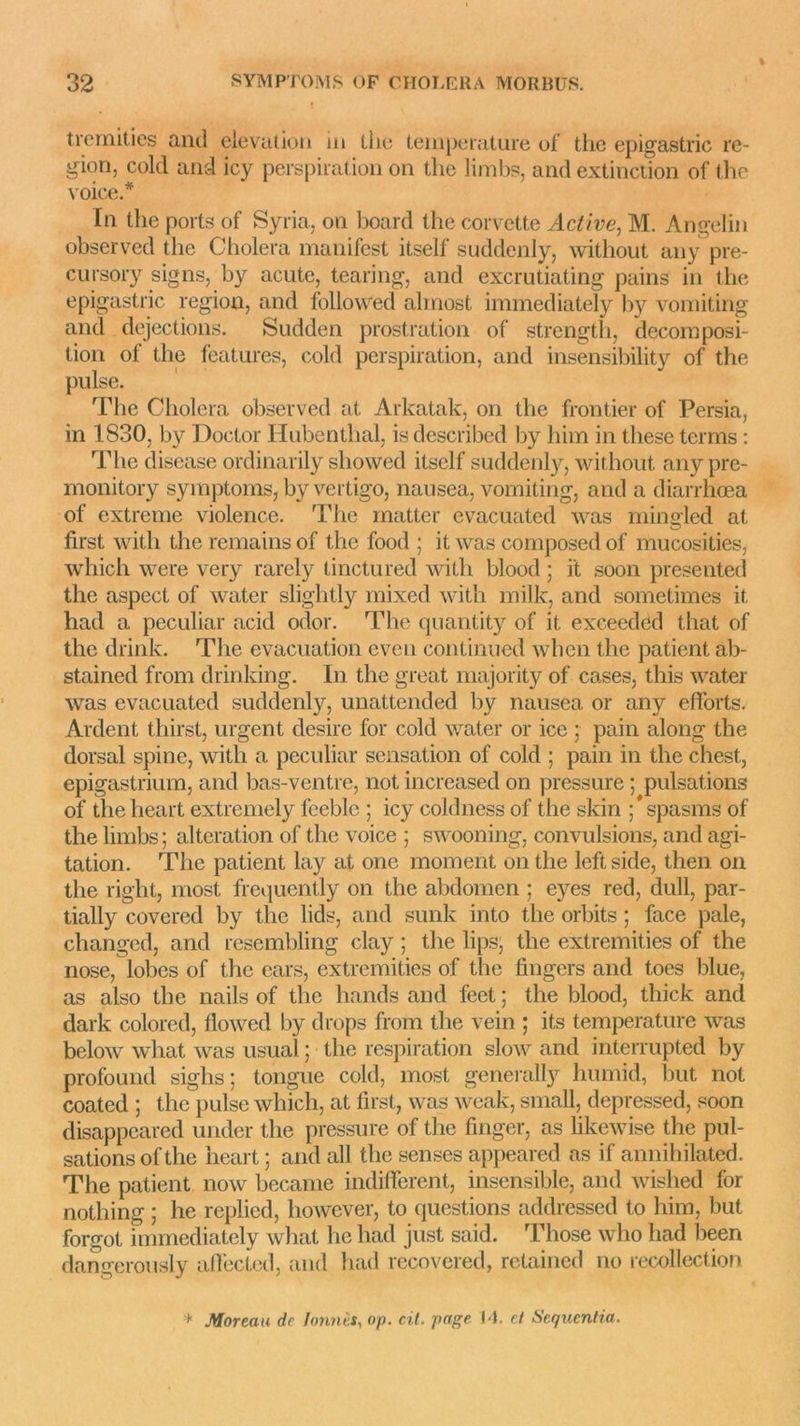 tremities and élévation in llie température of the epigastric ré- gion, cold and icy perspiration on tire limbs, and extinction of the voice.* In the ports of Syria, on board the corvette Active, M. Angelin observed the Choiera manifest itself suddenly, without any pre- cursory signs, by acute, tearing, and excrutiating pains in the epigastric région, and followed almost immediately by vomiting and déjections. Sudden prostration of strength, décomposi- tion of the features, cold perspiration, and insensibility of the puise. The Choiera observed at Arkatak, on the frontier of Persia, in 1830, by Doctor Hubenthal, is described by him in these ternis : The disease ordinarily showed itself suddenly, without any pre- monitory symptoms, by vertigo, nansea, vomiting, and a diarrhœa of extreme violence. The rnatter evacuated was mingled at first with the remains of the food ; it was composed of mucosities, which were very rarely tincturëd with blood ; i't soon présentée! the aspect of water slightly mixed with milk, and sometimes it had a peculiar acid odor. The quantity of it exceeded that of the drink. The évacuation even continued when the patient ab- stained from drinking. In the great majority of cases, this water was evacuated suddenly, unattended by nausea or any efforts. Ardent thiirst, urgent desire for cold water or ice ; pain along the dorsal spine, with a peculiar sensation of cold ; pain in the chest, epigastrium, and bas-ventre, not increased on pressure ; pulsations of theheart extremely feeble ; icy coldness of the skin ;*spasms of the limbs ; alteration of the voice ; swooning, convulsions, and agi- tation. The patient lay at one moment on the leftside, then on the right, most frequently on the abdomen ; eyes red, dull, par- tially covered by the lids, and sunk into the orbits ; face pale, changed, and resembling clay ; the lips, the extremities of the nose, lobes of the ears, extremities of the Angers and toes blue, as also the nails of the hands and feet ; the blood, thick and dark colored, flowed by drops from the vein ; its température was below what was usual ; the respiration slow and interrupted by profound sighs ; tongue cold, most generally humid, but not coated ; the puise which, at first, was weak, small, depressed, soon disappeared under the pressure of the finger, as likewise the pul- sations of the heart ; and ail the senses appeared as if annihilated. The patient now became indifferent, insensible, and wislied for nothing ; he replied, however, to (juestions addressed to him, but forgot immediately what he had just said. Those who had been dangerously affected, and had recovered, retained no recollection * Moreau de tonnes, op. cil. page IL et Sequcntia.