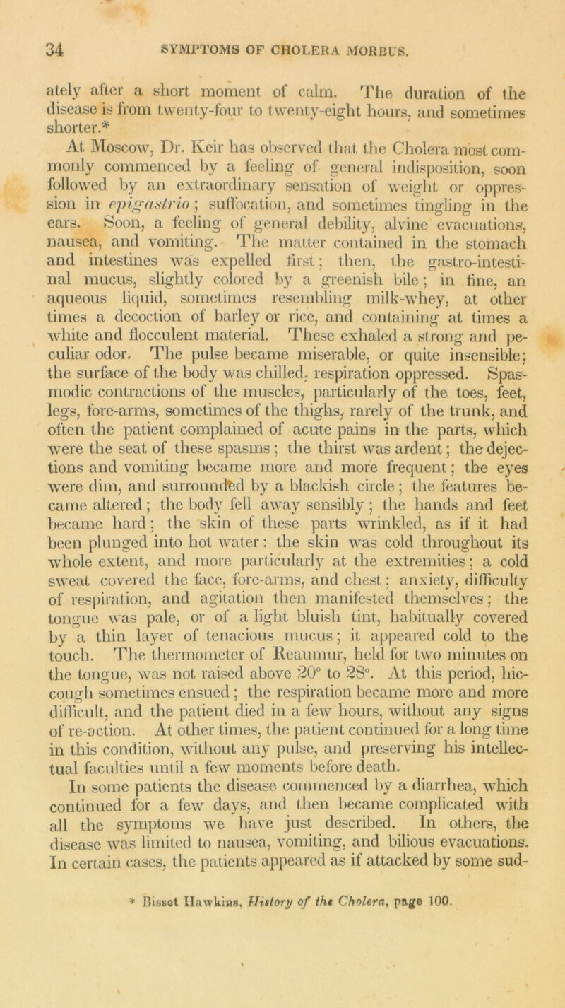 ately aller a short moment of calm. The duration of the disease is from twenty-four to twenty-eiglit hours, and sometimes shorter.* At Moscow, Dr. Keir lias observed that the Choiera most com- monly commenced by a feeling of general indisposition, soon followed by an extraordinary sensation of weight or oppres- sion in epigastrio ; suffocation, and sometimes lingling in the ears. Soon, a feeling ol general debility, alvine évacuations, nausea, and vomiting. The matter contained in the stomaeh and intestines was expelled lirst ; then, the gastro-intesti- nal mucus, slightly colored by a greenish bile ; in fine, an aqueous liquid, sometimes resembling milk-whey, at other times a décoction of barley or rice, and containing at times a wliite and flocculent material. These exhaled a strong and pe- culiar odor. The puise became misérable, or quite insensible; the surface of the body v/as chilled. respiration oppressed. Spas- modic contractions of the muscles, particularly of the toes, feet, legs, fore-arms, sometimes of the thiglis, rarely of the trunk, and often the patient complained of acute pains in the parts, wliich were the seat, of these spasms ; the thirst was ardent ; the déjec- tions and vomiting became more and more frequent ; the eyes were dim, and surroundfed by a blackish circle ; the features be- came altered ; the body fell away sensibly ; the hands and feet became hard ; the skin of these parts wrinkled, as if it had been plunged into hot water : the skin was cold througliout its whole extent, and more particularly at the extremities ; a cold sweat covered the lace, fore-arms, and cliest ; anxiety, difficulty of respiration, and agitation then manifested themselves ; the tongue was pale, or of a light bluisli tint, habitually covered by a thin layer of tenacious mucus ; it appeared cold to the touch. The thermometer of Reaumur, held for two minutes on the tongue, was not raised above 20° to 28°. At this period, hic- cough sometimes ensued ; the respiration became more and more difficult, and the patient died in a few hours, without any signs of re-action. At other times, the patient continued for a long time in this condition, without any puise, and preserving his intellec- tual faculties until a few moments before death. In some patients the disease commenced by a diarrhea, which continued for a few days, and then became complicated wit.h ail the symptoms we hâve just described. In others, the disease was limited to nausea, vomiting, and bilious évacuations. In certain cases, the patients appeared as if attacked by some sud- * Bisset Hawkins, History of tht Choiera, page 100.