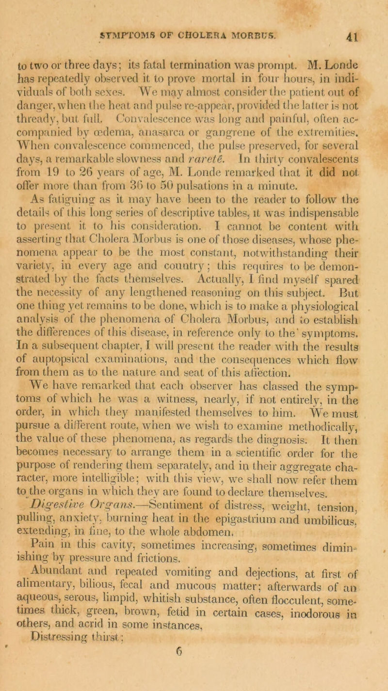 to two or three days; its fatal termination was prompt. M. Londe has repeatedly observed it, to prove mortal in four hours, in indi- viduals of bot h sexes. We may almost consider the patient ont of danger, when t he heat and puise re:appear, provided the latter is not thready, but. full. Convalescence was long and painful, often ac- companied by œdema, anasarca or gangrené of the extremities. When convalescence cominenced, the puise preserved, for several days, a remarkable slowness and rareté. In thirty convalescents from 19 to 26 years of âge, M. Londe remarked that it did not. offer more than from 36 to 50 pulsations in a minute. As fatiguing as it may hâve been to the reader to follow the details of this long sériés of descriptive tables, it was indispensable to présent it to bis considération. I cannot be content with asserting that Choiera Morbus is one of those diseases, whose phe- nomena appear to be the most constant, notwithstanding their variety, in every âge and couatry; this requires to be demon- strated by the facts themselves. Actually, I find myself spared the necessity of any lengthened reasoning on this subject. But one thing yet remains to be doue, which is to make a physiological analysis of the phenomena of Choiera Morbus, and to establish the différences of this disease, in reference only to the' symptoms. In a subséquent chapter, I will présent the reader with the résulta of auptopsical examinations, and the conséquences which flow from them as to the nature and seat of this affection. We hâve remarked that each observer has classed the symp- toms of which he was a witness, nearly, if not entirely, in the order, in which they manifested themselves to him. We must pu rsue a different route, when we wish to examine methodically, the value of these phenomena, as regards the diagnosis: It tlien becomes necessary to arrange them in a scientific order for t he purpose of rendering them separately, and in their aggregate cha- racter, more intelligible; with this view, we shall now refer them to the organs in which they are found t.o déclaré themselves. Digestive Organs.—Sentiment of distress, weight, tension, pulling, anxiety, burning heat in the epigastrium and umbilicus! extending, in fine, to the wliole abdomen. Pain in this cavity, sometimes increasing, sometimes dimin- ishing by pressure and frictions. Abundant and repeated vomiting and déjections, at first of alimentary, bilious, fecal and mucous matter; aftenvards of an aqueous, serous, limpid, whitish substance, often flocculent, some- times thick, green, brown, fetid in certain cases, inodorous in others, and acrid in some instances, Distressing thirst : 6