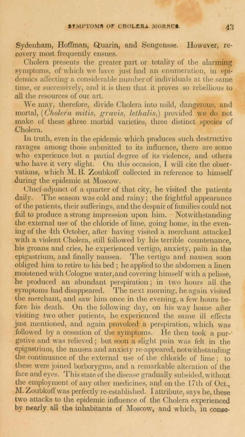 Sydenham, Hoffman, Quarin, and Sengensse. However, re- covery most frequently ensues. Choiera présents the greater part or totality of the alarming symptoms, of which we hâve just had an énumération, in épi- démies aflecting a considérable numberof individuals at the same time, or successively, and it is then that it proves so rebellious to ali the resources of our art. We may, therefore, divide Choiera into mild, dangerous, and mortal, (Choiera mitis, gravis, lethalis,) provided we do not make of tliese .three morbid varieties, three distinct species of Choiera. In truth, even in the épidémie which produces such destructive ravages among those submitted to its influence, there are some who expérience but a partial degree of its violence, and others who lmve it very slight. O11 this occasion, I will cite the obser- vations, which M. B. Zoubkoff collected in reference to himself during the épidémie at Moscow. Clnef-adjunct of a quarter of that city, lie visited the patients daily. The season wascold and rainy; the frightful appearance of the patients, their sufferings, and the despair of famiJies could not fail to produce a strong impression upon him. Notwithstanding the external use of the chloride of lime, going home, in the even- ing of the 4th October, after having visited a merchant attacked with a violent Choiera, still followed by his terrible countenance, his groans and cries, lie experienced vertigo, anxiety, pain in the epigastrium, and finally nausea. The vertigo and nausea soon obliged liini to retire to his bed ; heapplied to the abdomen a linen moistened with Cologne water,and covering himself with a pelisse, he produced an abundant perspiration ; in two hours ail the symptoms had disappeared. The nexi morning, he again visited the merchant, and saw him once in the evening, a few hours be- fore his death. On the following day, on his way home after visiting two other patients, he experienced the saine ili effects just mentioned, and again provoked a perspiration, which was followed by a cessation of the symptoms. He then took a pur- gative and was relieved ; but soon a slight pain was felt in the epigastrium, the nausea and anxiety re-appeared, notwithstanding the continuance of the external use of the chloride of lime ; to these were joined borborygms, and a remarkable alteration of the face and eyes. This State of the disease gradually subsided, without the employment of any other medicines, and on the 17th of Oct., M. Zoubkoff was perfectly re-established. I attribute, says he, these two attacks to the épidémie influence of the Choiera experienced by nearly ail the inhabitants of Moscow, and which, in conse-