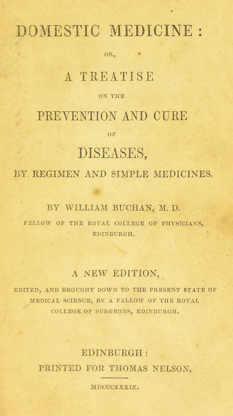 DOMESTIC MEDICINE on, • A TREATISE ON THE PREVENTION AND CURE OF DISEASES, BY REGIMEN AND SIMPLE MEDICINES, BY WILLIAM BUCHAN, M. D. FEI.t.OW OF THE ROVAL COLLEGE OF PHYSICIANS, EDINBURGH. A NE^Y EDITION, EDITED, AND BROUGHT DOWN TO THE PRESENT STATE OF ■MEDICAL SCIENCE, BV A FELLOW OF THE ROYAL COLLEGE OF SURGEONS, EDINBURGH. EDINBURGH: PRINTED FOR THOMAS NELSON. iMDCCCXXXIX.