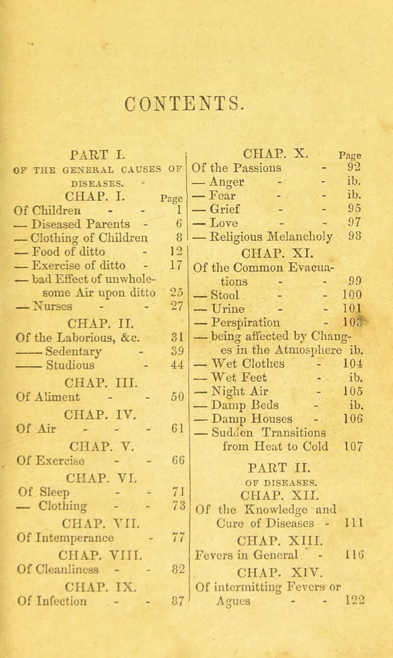 CONTENTS PART I. OF THE GENERAL CAUSES OF DISEASES. CHAP. I. Page Of Children 1 — Diseased Parents - 6 — Clothing of Children 8 — Food of ditto 12 — Exercise of ditto 17 — bad Effect of unwhole- some Air upon ditto 25 — Nurses 27 CHAP. II. Of the Laborious, &c. 31 Sedentary 39 Studious 44 CHAP. HI. Of Aliment 50 CHAP. IV. Of Air . . - 61 CHAP. V. Of Exercise 66 CHAP. VI. Of Sleep 71 — Clothing 73 CHAP. VII. Of Intemperance 77 CHAP. VIII. Of Cleanliness 82 CHAP. IX. Of Infection 07 CHAP. X. Page Of the Passions - 9'2 — Anger - - ib. — Fear - - ib. — Grief - - 95 — Love - - 97 — Religious Melancholy 98 CHAP. XI. Of the Common Evacua- tions - - 99 — Stool - - 100 — Urine - - 101 — Perspiration - 10-3^ — being affected by Chang- es in the Atmosphere ib. — Wet Clothes - 104 — Wet Feet - ib. — Night Air - 105 — Damp Beds - ib. — Damp Houses - 106 — Sudden Transitions from Heat to Cold 107 PART II. OF diseases. CHAP. XII. Of the Knowledge and Cure of Diseases - 111 CHAP. XIII. Fevers in General - 116 CHAP. XIV. Of intermitting Fevers or Agues - - 122