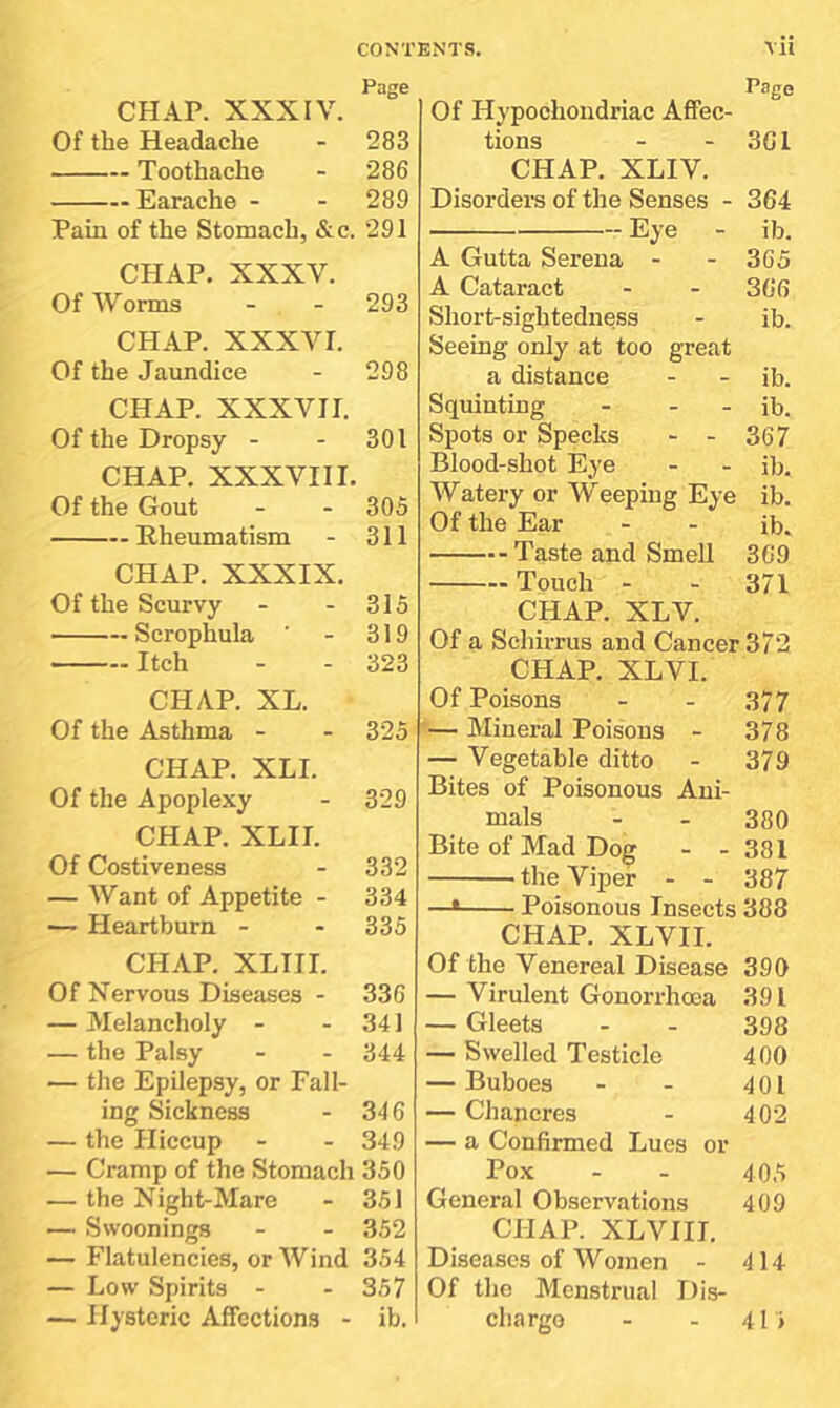 CHAP. XXXIV. Of the Headache Toothache Earache - Pain of the Stomach, &c. CHAP. XXXV. Of Worms CHAP. XXXVI. Of the Jaundice CHAP. XXXVII. Of the Dropsy - CHAP. XXXVIII. Of the Gout Rheumatism CHAP. XXXIX. Of the Scurvy Scrophula Itch CHAP. XL. Of the Asthma - CHAP. XLI. Of the Apoplexy CHAP. XLII. Of Costiveness — Want of Appetite - — Heartburn - CH.iP. XLIII. Of Nervous Diseases - — Melancholy - — the Palsy — the Epilepsy, or Fall- ing Sickness — the Hiccup — Cramp of the Stomach — the Night-Mare — Swoonings — Flatulencies, or Wind — Low Spirits - — Hysteric Affections - vii age Of Hypochondriac Affec- tions - - 3G1 CHAP. XLIV. Disorders of the Senses - 364 Eye - ib. A Gutta Serena - - 3C5 A Cataract - - 366 Short-sightedness - ib. Seeing only at too great a distance - - ib. Squinting - - - ib. Spots or Specks - - 367 Blood-shot Eye - - ib. Watery or Weeping Eye ib. Of the Ear - - ib. Taste and Smell 369 Touch - - 371 CHAP. XLV. Of a Schirrus and Cancer 372 CHAP. XLVI. Of Poisons - - 377 — Mineral Poisons - 378 — Vegetable ditto - 379 Bites of Poisonous Ani- mals - - 380 Bite of Mad Dog - - 381 the Viper - - 387 —* Poisonous Insects 388 CHAP. XLVII. Of the Venereal Disease 390 — Virulent Gonorrhoea 391 — Gleets - - 398 — Swelled Testicle 400 — Buboes - - 401 — Chancres - 402 — a Confirmed Lues or Pox - - 40.'; General Observations 409 CHAP. XLVIII. Diseases of Women - 414 Of the Menstrual Dis- charge - - 41 > Page 283 286 289 291 293 298 301 305 311 315 319 323 325 329 332 334 335 336 341 344 346 349 350 351 352 354 357 ib.