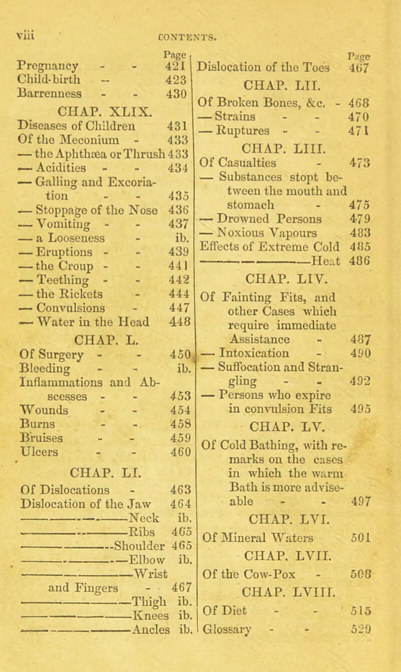 Page I Pregnancy - - 421 Child-birth -- 423 Barrenness - - 430 CHAP, XLIX, Diseases of Children 431 Of the Meconium - 433 — the Aphthoea or Thrush 433 Acidities - - 434 — Galling and Excoria- tion - - 435 — Stoppage of the Nose 436 — Vomiting - - 437 — a Looseness - ib. — Eruptions - - 439 — the Croup - - 441 — Teething - - 442 — the Rickets - 444 — Convulsions - 447 — Water in the Head 448 CHAP. L. Of Surgery - - 450 Bleeding - - ib. Inflammations and Ab- scesses - - 453 Wounds - - 454 Burns - - 458 Bruises - - 459 Ulcers - - 460 CHAP. LI. Of Dislocations - 463 Dislocation of the Jaw 464 Neck ib. Ribs 4G5 ■—Shoulder 465 Elbow ib. Dislocation of the Toes CHAP. LI I. Of Broken Bones, &c. - — Strains — Ruptures - CHAP. LIII. Of Casualties — Substances stopt be- tween the mouth and stomach — Drowned Persons — Noxious Vapours Effects of E.xtreme Cold Heat CHAP. LIV. Of Fainting Fits, and other Cases which require immediate Assistance I — Intoxication — Suffocation and Stran- gling — Persons who expire in con\mlsion Fits CHAP. LV. Of Cold Bathing, with re- marks on the cases in which the warm Bath is more advise- able CHAP. LVI. Of Mineral Waters CHAP. LVII. Piige 467 468 470 471 473 475 479 483 485 486 487 490 492 495 497 501 Wrist Of the Cow-Pox 508 and Fingers - 467 Thigh ib. Knees ib. 1 Ancles ib.' CHAP. LVIII. Of Diet Glossary 515 529