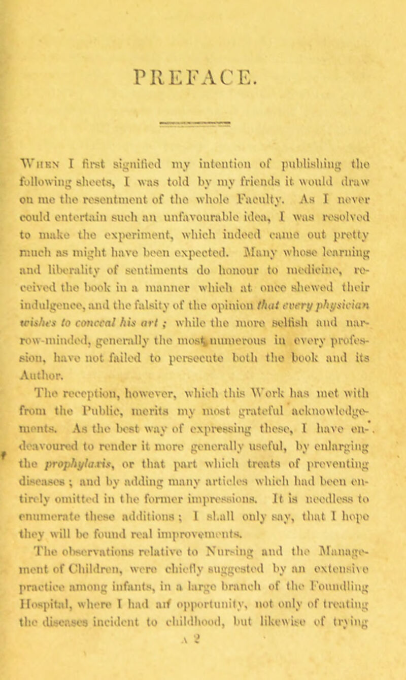 PREFACE. WiiKN I fii-st sij'niUcil iny intention of piiblisliing tlio following sheets, I wns told by iny friends it would dniw on me the resentment of the whole Fucnlty. As I never could entertain sueh nn unfiwonmblo ideji, I was I'osolved to make the experiment, which indeed enmo out pix'tty much 5S might have bi'en expected. Many whoso learning and lilK'nility of sentiments do honour to medicine, ix'- ceivetl the Isjok in a manner which at once sliewod their indulgence, and the falsity of the opinion that every physician wishes to cotwcal his arl; while the mmx) seltish and nar- row-minded, genenjlly the mos%mnnerv>us in every profes- sion, have not failed to persecute both tho book and its Author. Tho reception, however, wliiclt this Work has mot with from tho I’ublic, merits my most grateful acknowledge- ments. .-Vs tho iK'st way of expressing these, 1 have en- deavoured to nmder it mon' gimenvlly useful, by enlarging tho prophylaxis, or that juvrt which treats of i)n'venting diseases ; and by adding many articles which had been en- tirety omitted in the fonner impre.'isions. It is neodle.ss to enumerate these additions; 1 shall only s<>y, that 1 hope they will be found real imjtrovements. The ol^servations relative to Nursing and the i\bmagt>- inent of Childn'ii, were chiefly suggested by an extensi\ o practice among infants, in a largo branch of the boundliug Ilospitiil, whert' 1 had aif opjiortunily, not only of tix-ating the iliscasca incident to childhood, but likewise of tr\ing
