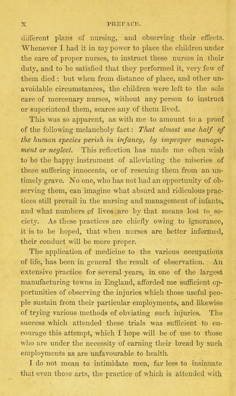 different plans of nursing, and observing their effects. Whenever I had it in my power to place the ehildren under the care of proper nurses, to instruct these nurses in their duty, and to be satisfied that they performed it, very few of them died ; but when from distance of place, and other un- avoidable circumstances, the children were left to the sole care of mercenary nurses, without any person to instruct or superintend tliem, scarce any of them lived. This was so apparent, as with me to amount to a proof of the following melancholy fact: Tlmt almost one half of the human species perish in infancy, by improper manage- ment or neglect. This reflection has made me often wish to be the happy instrument of alleviating the miseries of those suffering innocents, or of rescuing them from an un- timely grave. No one, who has not had an opportunity of ob- serving them, can imagine what absurd and ridiculous prac- tices still prevail in the nursing and management of infants, and what numbers pf lives are by that means lost to so- ciety. As these practices are chiefly owing to ignorance, it is to be hoped, that when nurses are better informed, their conduct will be more proper. The application of medicine to the various occupations of life, has been in general the result of observation. An extensive practice for several years, m one of the largest manufacturing towns in England, afforded me sufficient op- portunities of observing the injuries which those useful peo- ple sustain from their particular emplojments, and likewise of trying various methods of obviating such injm’ies. The success which attended these trials was sufficient to en- courage this attempt, which I hope will be of use to those who are under the necessity of earning their bread by such employments as are unfavourable to health. I do not mean to intimidate men, far less to insinuate that even those ai’ts, the practice of which is attended with