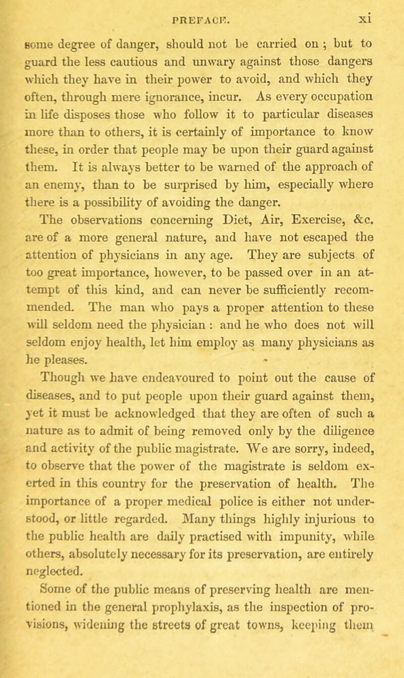 fionie degree of danger, should not be carried on ; but to guard the less cautious and luiwary against those dangers wliich they have in their fiower to avoid, and which they often, through mere ignorance, incur. As every occupation in life disposes those who follow it to particular diseases more than to others, it is certainly of importance to know these, in order that people may be upon their guard against them. It is always better to be warned of the approach of an enemy, than to be surprised by loim, especially where there is a possibility of avoiding the danger. The observations concerning Diet, Air, Exercise, &c. are of a more general nature, and have not escaped the attention of physicians in any age. They are subjects of too great importance, however, to be passed over in an at- tempt of this kind, and can never be sufficiently i-ecom- mended. The man who pays a proper attention to these will seldom need the physician ; and he who does not will seldom enjoy health, let him employ as many physicians as he pleases. Though we have endeavoured to point out the cause of diseases, and to put people upon theii’ guard against them, yet it must be acknowledged that they are often of such a nature as to admit of being removed only by the diligence and activity of the public magistrate. We are sorry, indeed, to observe that the power of the magistrate is seldom ex- erted in this country for the preservation of health. The importance of a proper medical police is either not under- stood, or little regarded. Many things highly injurious to the public health are daily practised with impunity, while others, absolutely necessary for its preservation, are entuely neglected. Some of the public means of preserving health are men- tioned in the general prophylaxis, as the inspection of pro- visions, widenuig the streets of great towns, keeping them