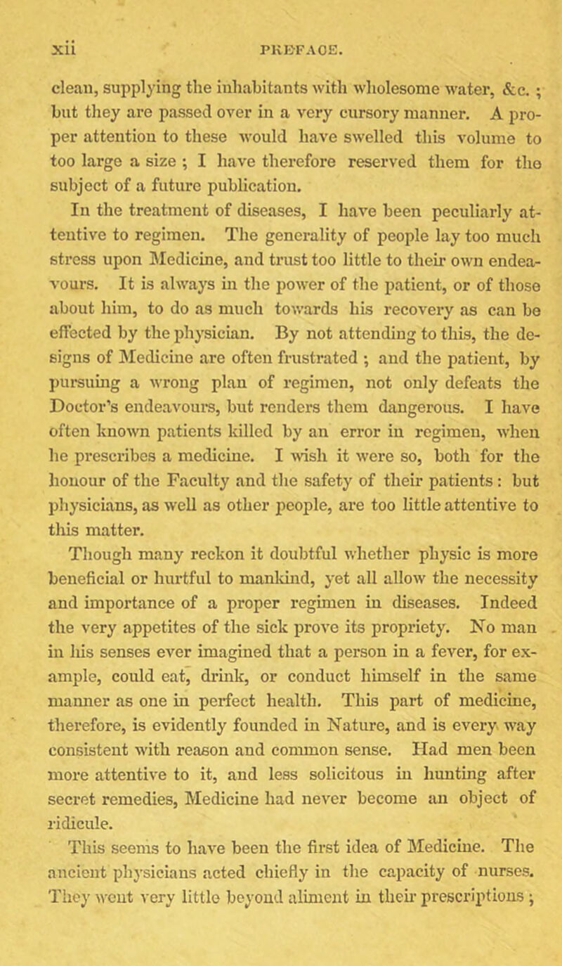 clean, supplying the inhabitants with wholesome water, <S:c.; but they are passed over in a very cursory manner. A pro- per attention to these would have swelled this volume to too large a size ; I have therefore reserved them for tho subject of a future publication. In the treatment of diseases, I have been peculiarly at- tentive to regimen. The generality of people lay too much stress upon Medicine, and trust too little to their own endea- vours. It is always in the power of the patient, or of those about him, to do as much towards his recovery as can be effected by the physician. By not attending to this, the de- signs of Medicine are often frustrated ; and the patient, by pui*sumg a wrong plan of regimen, not only defeats the Doctor’s endeavoure, but renders them dangerous. I have often known patients killed by an error in regimen, when he prescribes a medicine. I wish it were so, both for the honour of the Faculty and the safety of their patients: but physicians, as well as other people, are too little attentive to tills matter. Though many reckon it doubtful whether physic is more beneficial or hurtful to manldud, yet all allow the necessity and importance of a proper regimen in diseases. Indeed the very appetites of the sick prove its propriety. No man in liis senses ever imagined that a person in a fever, for ex- ample, could eat, drink, or conduct himself in the same manner as one in perfect health. This part of medicine, therefore, is evidently founded in Nature, and is evei'y way consistent with reason and common sense. Had men been more attentive to it, and less solicitous in hunting after secret remedies. Medicine had never become an object of ridicule. This seems to have been the first idea of Medicine. The ancient physicians acted chiefly in the capacity of nurses. They went very little beyond aliment in then' prescriptions ;