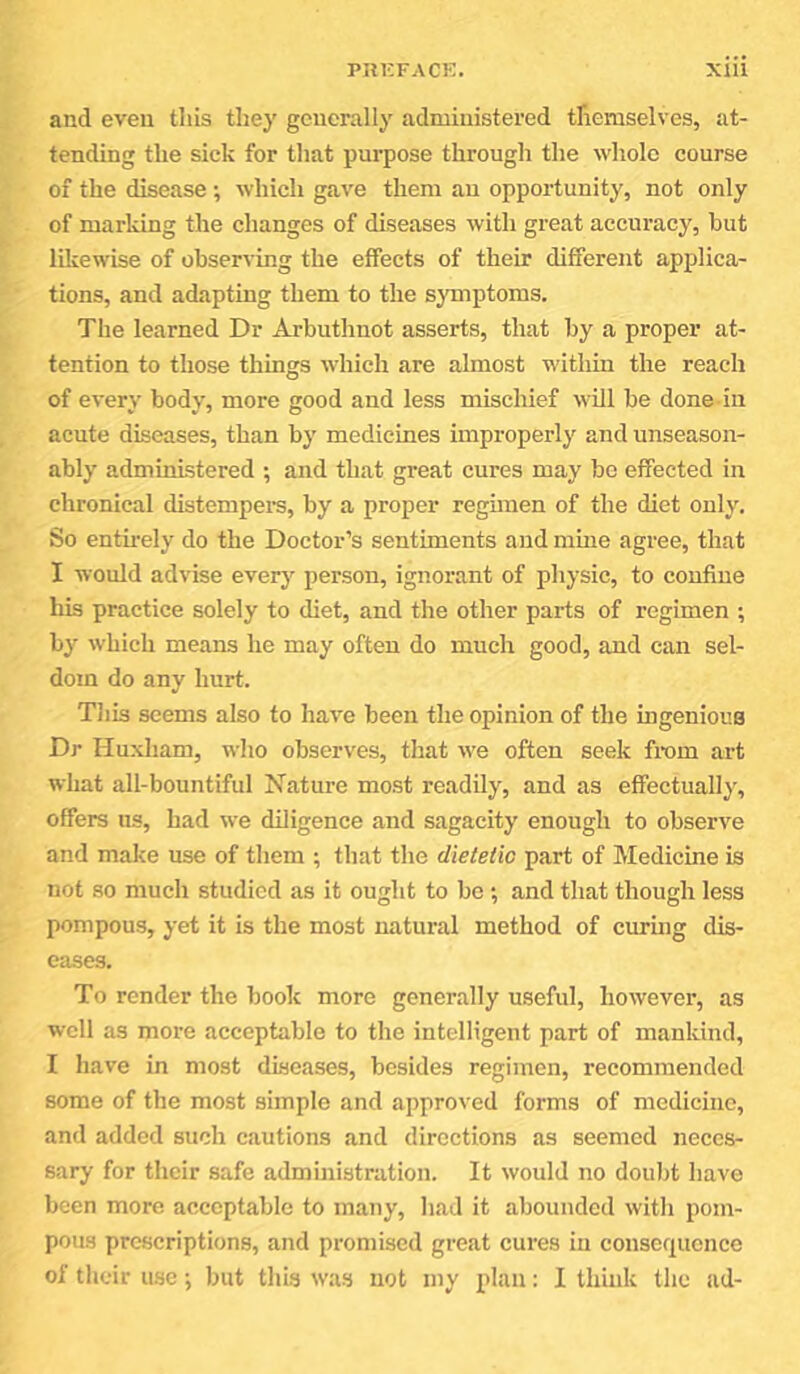 and even this they generally administered themselves, at- tending the sick for that purpose through the whole course of the disease ; which gave them an opportunity, not only of marking the changes of diseases with great accuracy, but likewise of observing the effects of their different applica- tions, and adapting them to the symptoms. The learned Dr Arbuthnot asserts, that by a proper at- tention to those things which are almost within the reach of every body, more good and less mischief will be done in acute diseases, than by medicines improperly and unseason- ably administered ; and that great cures may bo effected in chronical distempei-s, by a proper regimen of the diet only. So enth-ely do the Doctor’s sentiments and mme agree, that I would advise every person, ignorant of physic, to confine his practice solely to diet, and the other parts of regimen ; by which means he may often do much good, and can sel- dom do any hurt. Tliis seems also to have been the opinion of the mgenioua Dr Huxham, who observes, that we often seek from art what all-bountiful Nature most readily, and as effectually, offers us, had we diligence and sagacity enough to observe and make use of them ; that the dietetic part of Medicine is not so much studied as it ought to be; and that though less pompous, yet it is the most natural method of curmg dis- eases. To render the book more generally useful, however, as well as more acceptable to the intelligent part of mankind, I have in most diseases, besides regimen, recommended some of the most simple and approved forms of medicine, and added such c.autions and directions as seemed neces- sary for their safe administration. It would no doubt have been more acceptable to many, liad it abounded with pom- pous proscriptions, and promised great cures iu consequence of their use; but this was not my plan: I think the ad-