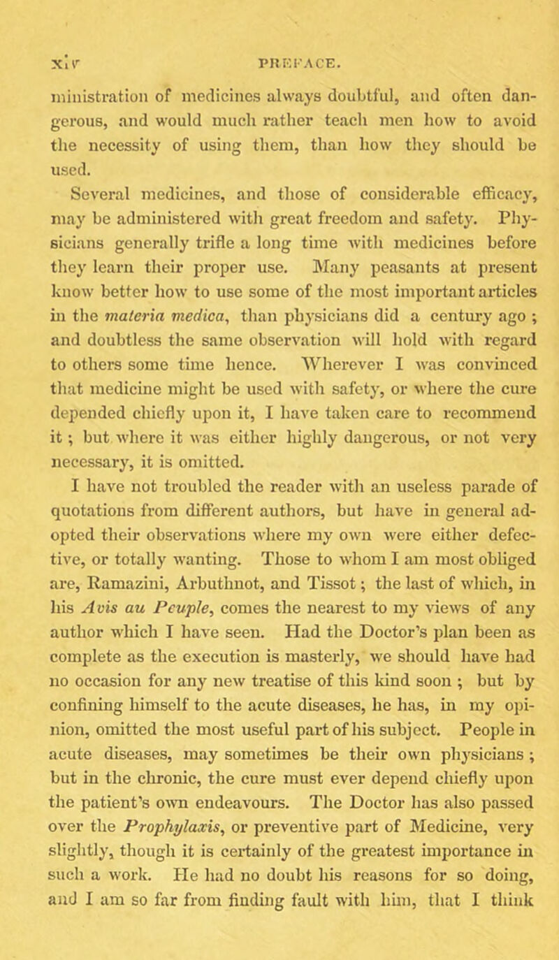 ministration of medicines always doubtful, and often dan- gerous, and would much rather teach men how to avoid the necessity of using them, than how they should be used. Several medicines, and those of considerable efficacy, may be administered witli great freedom and safety. Phy- sicians generally trifle a long time Avith medicines before they learn their proper use. Many peasants at present know better how to use some of the most important articles in the materia medica, than physicians did a century ago ; and doubtless the same observation will hold with regard to others some time hence. Wherever I Avas convinced that medicine might be used Avith safety, or Avhere the cure depended chiefly upon it, I have taken care to recommend it; but AA’here it Avas either highly daugerous, or not very necessary, it is omitted. I have not troubled the reader Avith an useless parade of quotations from different authors, but liave in general ad- opted their observations Avhere my oAvn Avere either defec- tive, or totally wanting. Those to Avhom I am most obliged are, Ramazini, Arbuthnot, and Tissot; the last of which, in his Avis au Pcuple, comes the nearest to my vicAvs of any author which I have seen. Had the Doctor’s plan been as complete as the execution is masterly, Ave should liaA^e had no occasion for any new treatise of this kind soon ; but by confining himself to the acute diseases, he has, in my opi- nion, omitted the most useful part of his subject. People in acute diseases, may sometimes be their own physicians ; but in the chronic, the cure must ever depend chiefly upon the patient’s OAvn endeavours. The Doctor has also passed over the Prophylaxis, or preventive part of Medicine, A'ery slightly, though it is certainly of the greatest importance in such a worlf. He had no doubt his reasons for so doing, and I am so far from finding fault with bun, that I think
