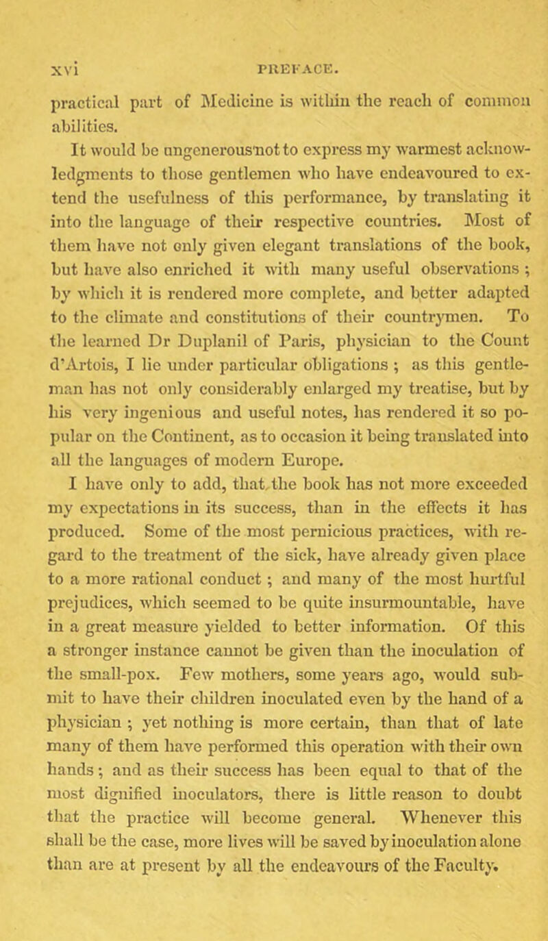 practical part of IMcJicine is witliiii the reach of common abilities. It would be ungenerousnotto express my warmest acknow- ledgments to those gentlemen who have endeavoured to ex- tend the usefulness of this performance, by translating it into the language of their respective countries. Most of them have not only given elegant translations of the book, but have also enriched it with many useful observations ; by which it is rendered more complete, and b.etter adapted to the climate and constitutions of their countrj'men. To the learned Dr Duplanil of Paris, physician to the Count d’Artois, I lie under particular obligations ; as this gentle- man has not only considerably enlarged my treatise, but by his very ingenious and useful notes, has rendered it so po- pular on the Continent, as to occasion it being translated into all the languages of modern Europe. I have only to add, thaCthe book has not more exceeded my expectations in its success, than in the effects it has produced. Some of the most pernicious practices, with re- gal’d to the treatment of the sick, have already given place to a more rational conduct; and many of the most hui-tful prejudices, which seemed to be quite msurmouutable, have in a great measure yielded to better information. Of this a stronger instance cannot be given than the inoculation of the small-pox. Few mothers, some years ago, would sub- mit to have their children inoculated even by the hand of a physician ; yet nothing is more certain, than that of late many of them have performed this operation with their own hands; and as their success has been equal to that of the most dignified hioculators, there is little reason to doubt that the practice will become general. Whenever this shall be the case, more lives will be saved by inoculation alone than are at present by all the endeavours of the Faculty.