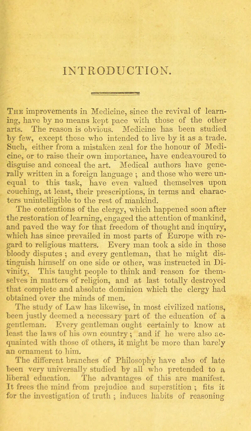 INTRODUCTION. The improvements in Medicine, since the revival of learn- ing, have by no means kept pace with those of the other arts. The reason is obvious. Medicine has been studied by few, except those who mtended to live by it as a trade. Such, either from a mistaken zeal for the honour of Medi- cine, or to raise their own importance, have endeavoured to disguise and conceal the art. Medical authors have gene- rally written in a foreign language ; and those who were un- equal to this task, have even valued themselves upon couching, at least, their prescriptions, in terms and charac- ters unintelligible to the rest of mankind. The contentions of the clergy, which happened soon after the restoration of learning, engaged the attention of mankind, and paved the way for that freedom of thought and inqiiuy, which has since prevailed in most parts of Europe wdth re- gard to religious matters. Every man took a side in those bloody disputes ; and every gentleman, that he might dis- tinguish himself on one side or other, was instructed in Di- vinity. This taught people to think and reason for them- selves in matters of religion, and at last totally destroyed that complete and absolute dominion which the clergy had obtained over the mmds of men. Tlie study of Law has likewise, in most civilized nations, been justly deemed a necessary part of the education of a gentleman. Every gentleman ought certainly to luiow at least the laws of his own country; and if he were also ac- qiminted with those of others, it might be more than barely an ornament to him. The different branches of Philosophy have also of late been very universally studied by all who pretended to a liberal education. The advantages of this are manifest. It frees the mind from prejudice and superstition ; fits it for the investigation of truth ; induces habits of reasoning